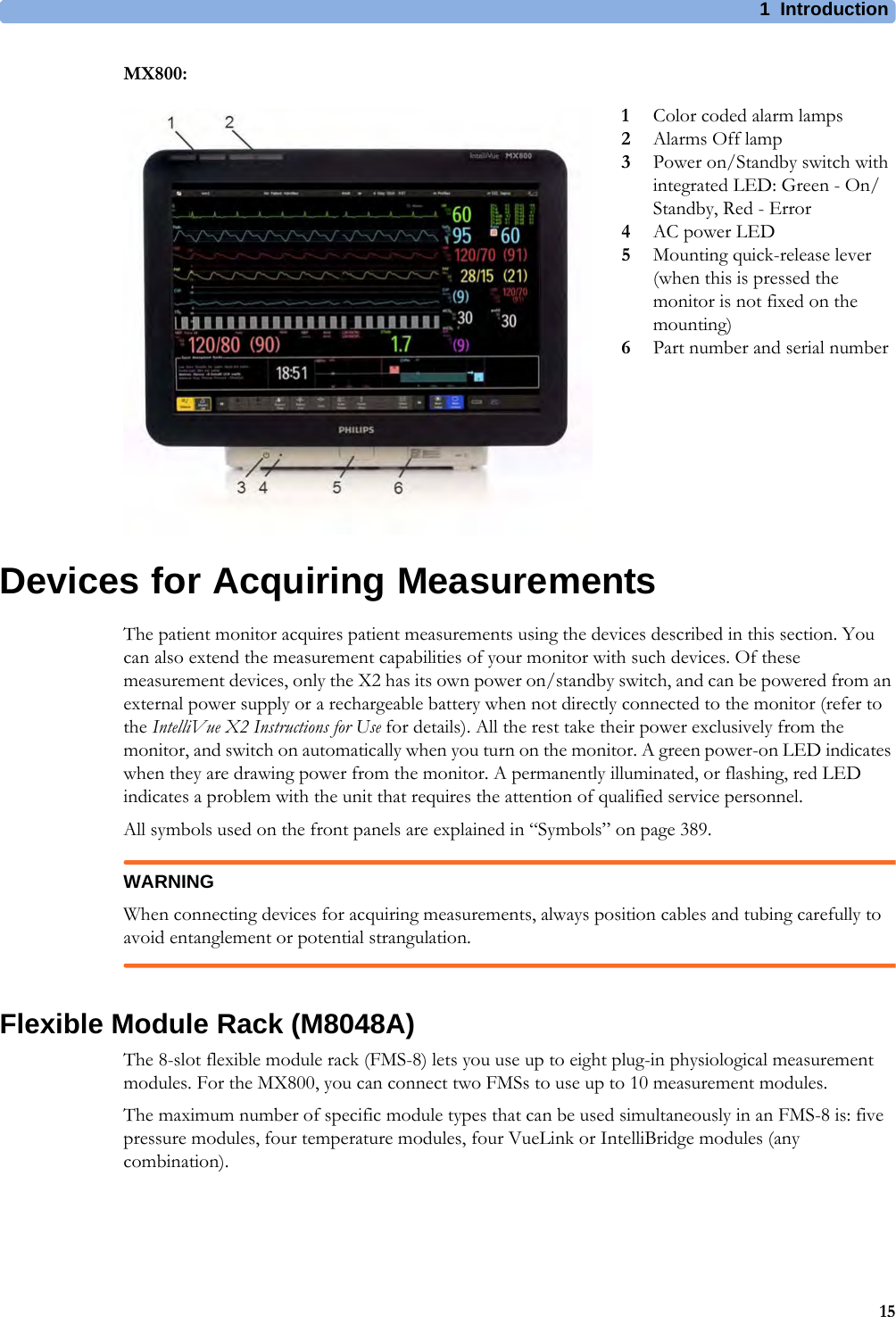 1 Introduction15MX800:Devices for Acquiring MeasurementsThe patient monitor acquires patient measurements using the devices described in this section. You can also extend the measurement capabilities of your monitor with such devices. Of these measurement devices, only the X2 has its own power on/standby switch, and can be powered from an external power supply or a rechargeable battery when not directly connected to the monitor (refer to the IntelliVue X2 Instructions for Use for details). All the rest take their power exclusively from the monitor, and switch on automatically when you turn on the monitor. A green power-on LED indicates when they are drawing power from the monitor. A permanently illuminated, or flashing, red LED indicates a problem with the unit that requires the attention of qualified service personnel.All symbols used on the front panels are explained in “Symbols” on page 389.WARNINGWhen connecting devices for acquiring measurements, always position cables and tubing carefully to avoid entanglement or potential strangulation.Flexible Module Rack (M8048A)The 8-slot flexible module rack (FMS-8) lets you use up to eight plug-in physiological measurement modules. For the MX800, you can connect two FMSs to use up to 10 measurement modules.The maximum number of specific module types that can be used simultaneously in an FMS-8 is: five pressure modules, four temperature modules, four VueLink or IntelliBridge modules (any combination).1Color coded alarm lamps2Alarms Off lamp3Power on/Standby switch with integrated LED: Green - On/Standby, Red - Error4AC power LED5Mounting quick-release lever (when this is pressed the monitor is not fixed on the mounting)6Part number and serial number