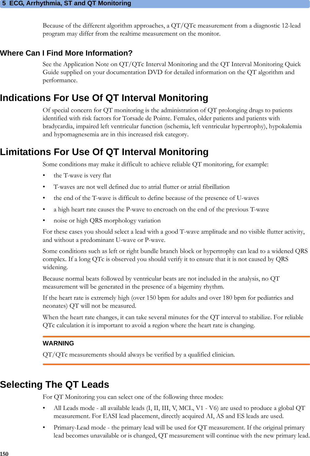 5 ECG, Arrhythmia, ST and QT Monitoring150Because of the different algorithm approaches, a QT/QTc measurement from a diagnostic 12-lead program may differ from the realtime measurement on the monitor.Where Can I Find More Information?See the Application Note on QT/QTc Interval Monitoring and the QT Interval Monitoring Quick Guide supplied on your documentation DVD for detailed information on the QT algorithm and performance.Indications For Use Of QT Interval MonitoringOf special concern for QT monitoring is the administration of QT prolonging drugs to patients identified with risk factors for Torsade de Pointe. Females, older patients and patients with bradycardia, impaired left ventricular function (ischemia, left ventricular hypertrophy), hypokalemia and hypomagnesemia are in this increased risk category.Limitations For Use Of QT Interval MonitoringSome conditions may make it difficult to achieve reliable QT monitoring, for example:• the T-wave is very flat• T-waves are not well defined due to atrial flutter or atrial fibrillation• the end of the T-wave is difficult to define because of the presence of U-waves• a high heart rate causes the P-wave to encroach on the end of the previous T-wave• noise or high QRS morphology variationFor these cases you should select a lead with a good T-wave amplitude and no visible flutter activity, and without a predominant U-wave or P-wave.Some conditions such as left or right bundle branch block or hypertrophy can lead to a widened QRS complex. If a long QTc is observed you should verify it to ensure that it is not caused by QRS widening.Because normal beats followed by ventricular beats are not included in the analysis, no QT measurement will be generated in the presence of a bigeminy rhythm.If the heart rate is extremely high (over 150 bpm for adults and over 180 bpm for pediatrics and neonates) QT will not be measured.When the heart rate changes, it can take several minutes for the QT interval to stabilize. For reliable QTc calculation it is important to avoid a region where the heart rate is changing.WARNINGQT/QTc measurements should always be verified by a qualified clinician.Selecting The QT LeadsFor QT Monitoring you can select one of the following three modes:• All Leads mode - all available leads (I, II, III, V, MCL, V1 - V6) are used to produce a global QT measurement. For EASI lead placement, directly acquired AI, AS and ES leads are used.• Primary-Lead mode - the primary lead will be used for QT measurement. If the original primary lead becomes unavailable or is changed, QT measurement will continue with the new primary lead.