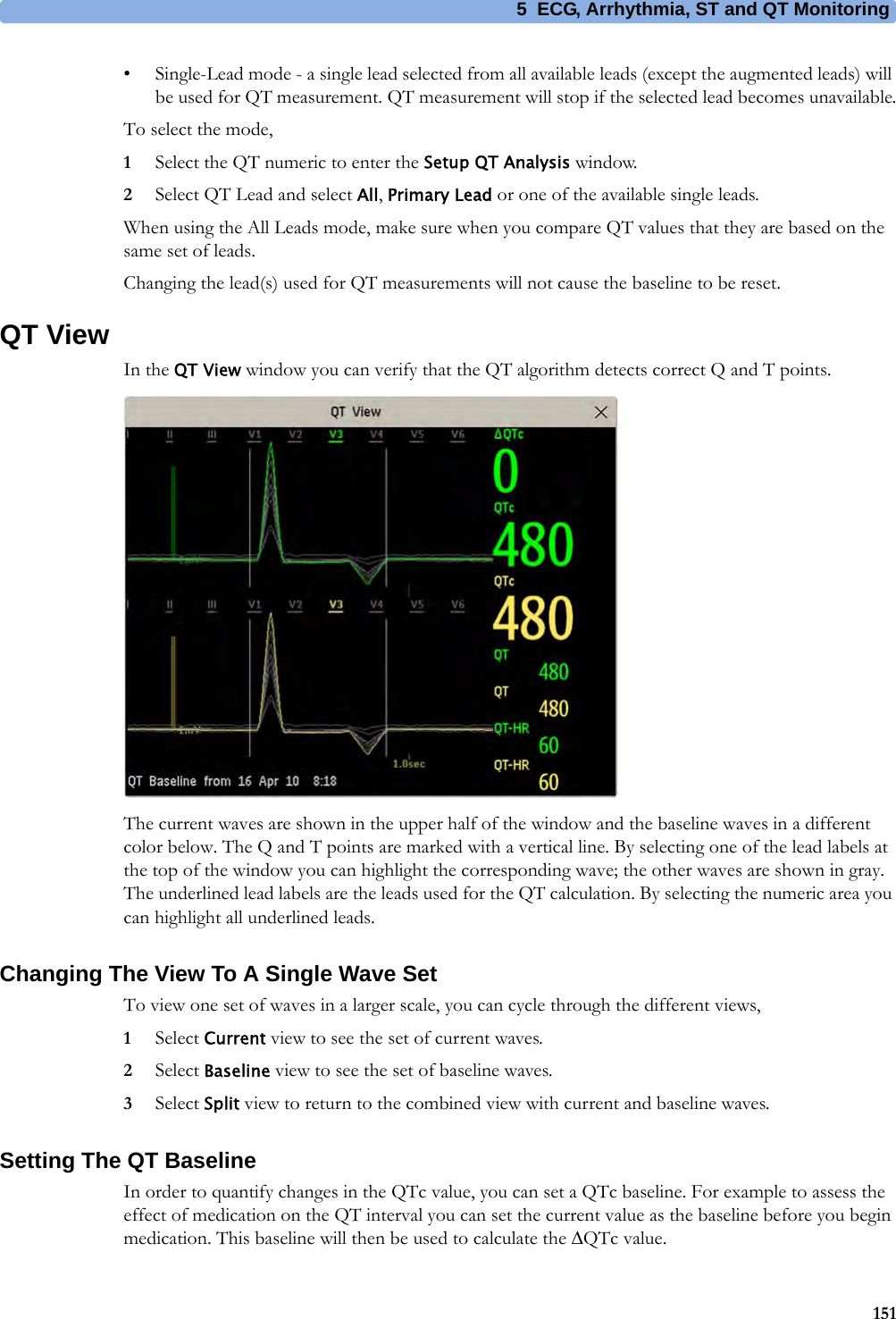 5 ECG, Arrhythmia, ST and QT Monitoring151• Single-Lead mode - a single lead selected from all available leads (except the augmented leads) will be used for QT measurement. QT measurement will stop if the selected lead becomes unavailable.To select the mode,1Select the QT numeric to enter the Setup QT Analysis window.2Select QT Lead and select All, Primary Lead or one of the available single leads.When using the All Leads mode, make sure when you compare QT values that they are based on the same set of leads.Changing the lead(s) used for QT measurements will not cause the baseline to be reset.QT ViewIn the QT View window you can verify that the QT algorithm detects correct Q and T points.The current waves are shown in the upper half of the window and the baseline waves in a different color below. The Q and T points are marked with a vertical line. By selecting one of the lead labels at the top of the window you can highlight the corresponding wave; the other waves are shown in gray. The underlined lead labels are the leads used for the QT calculation. By selecting the numeric area you can highlight all underlined leads.Changing The View To A Single Wave SetTo view one set of waves in a larger scale, you can cycle through the different views,1Select Current view to see the set of current waves.2Select Baseline view to see the set of baseline waves.3Select Split view to return to the combined view with current and baseline waves.Setting The QT BaselineIn order to quantify changes in the QTc value, you can set a QTc baseline. For example to assess the effect of medication on the QT interval you can set the current value as the baseline before you begin medication. This baseline will then be used to calculate the ΔQTc value.