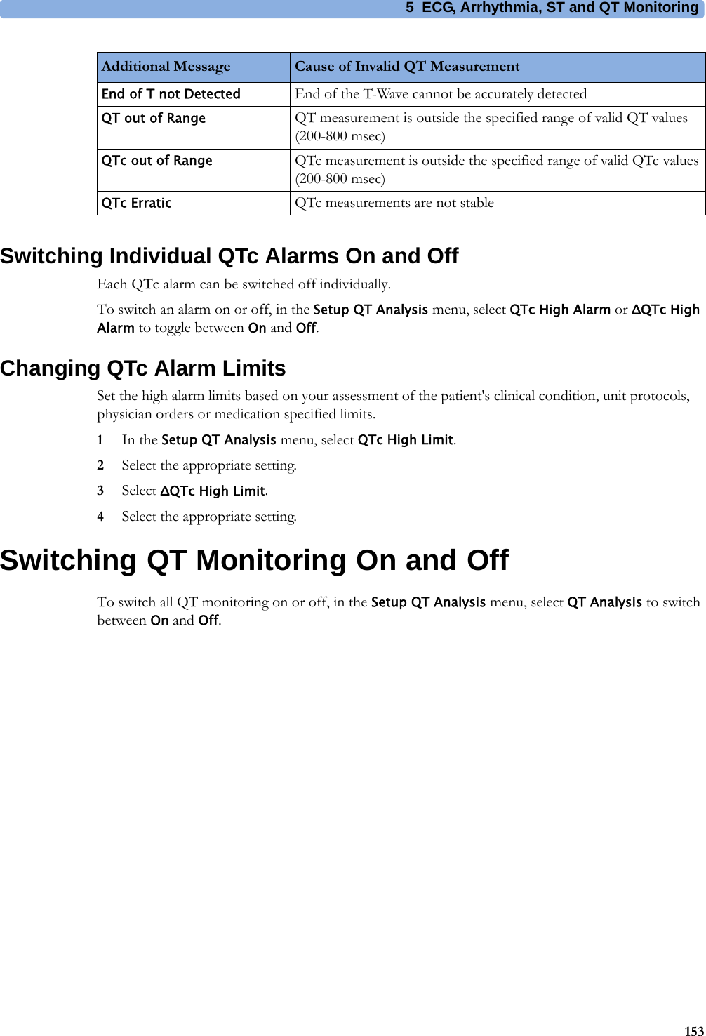 5 ECG, Arrhythmia, ST and QT Monitoring153Switching Individual QTc Alarms On and OffEach QTc alarm can be switched off individually.To switch an alarm on or off, in the Setup QT Analysis menu, select QTc High Alarm or ΔQTc High Alarm to toggle between On and Off.Changing QTc Alarm LimitsSet the high alarm limits based on your assessment of the patient&apos;s clinical condition, unit protocols, physician orders or medication specified limits.1In the Setup QT Analysis menu, select QTc High Limit.2Select the appropriate setting.3Select ΔQTc High Limit.4Select the appropriate setting.Switching QT Monitoring On and OffTo switch all QT monitoring on or off, in the Setup QT Analysis menu, select QT Analysis to switch between On and Off.End of T not Detected End of the T-Wave cannot be accurately detectedQT out of Range QT measurement is outside the specified range of valid QT values (200-800 msec)QTc out of Range QTc measurement is outside the specified range of valid QTc values (200-800 msec)QTc Erratic QTc measurements are not stableAdditional Message Cause of Invalid QT Measurement