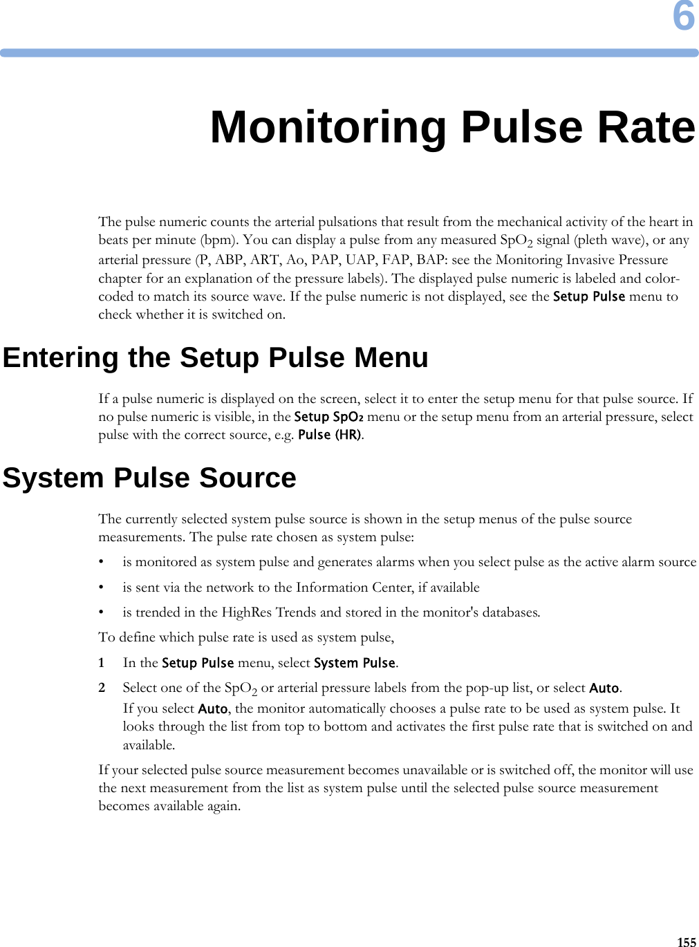 61556Monitoring Pulse RateThe pulse numeric counts the arterial pulsations that result from the mechanical activity of the heart in beats per minute (bpm). You can display a pulse from any measured SpO2 signal (pleth wave), or any arterial pressure (P, ABP, ART, Ao, PAP, UAP, FAP, BAP: see the Monitoring Invasive Pressure chapter for an explanation of the pressure labels). The displayed pulse numeric is labeled and color-coded to match its source wave. If the pulse numeric is not displayed, see the Setup Pulse menu to check whether it is switched on.Entering the Setup Pulse MenuIf a pulse numeric is displayed on the screen, select it to enter the setup menu for that pulse source. If no pulse numeric is visible, in the Setup SpO₂ menu or the setup menu from an arterial pressure, select pulse with the correct source, e.g. Pulse (HR).System Pulse SourceThe currently selected system pulse source is shown in the setup menus of the pulse source measurements. The pulse rate chosen as system pulse:• is monitored as system pulse and generates alarms when you select pulse as the active alarm source• is sent via the network to the Information Center, if available• is trended in the HighRes Trends and stored in the monitor&apos;s databases.To define which pulse rate is used as system pulse,1In the Setup Pulse menu, select System Pulse.2Select one of the SpO2 or arterial pressure labels from the pop-up list, or select Auto. If you select Auto, the monitor automatically chooses a pulse rate to be used as system pulse. It looks through the list from top to bottom and activates the first pulse rate that is switched on and available.If your selected pulse source measurement becomes unavailable or is switched off, the monitor will use the next measurement from the list as system pulse until the selected pulse source measurement becomes available again.