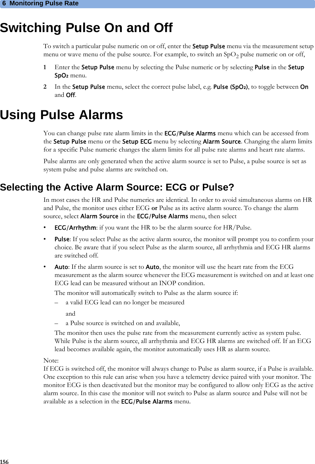 6 Monitoring Pulse Rate156Switching Pulse On and OffTo switch a particular pulse numeric on or off, enter the Setup Pulse menu via the measurement setup menu or wave menu of the pulse source. For example, to switch an SpO2 pulse numeric on or off,1Enter the Setup Pulse menu by selecting the Pulse numeric or by selecting Pulse in the Setup SpO₂ menu.2In the Setup Pulse menu, select the correct pulse label, e.g. Pulse (SpO₂), to toggle between On and Off.Using Pulse AlarmsYou can change pulse rate alarm limits in the ECG/Pulse Alarms menu which can be accessed from the Setup Pulse menu or the Setup ECG menu by selecting Alarm Source. Changing the alarm limits for a specific Pulse numeric changes the alarm limits for all pulse rate alarms and heart rate alarms.Pulse alarms are only generated when the active alarm source is set to Pulse, a pulse source is set as system pulse and pulse alarms are switched on.Selecting the Active Alarm Source: ECG or Pulse?In most cases the HR and Pulse numerics are identical. In order to avoid simultaneous alarms on HR and Pulse, the monitor uses either ECG or Pulse as its active alarm source. To change the alarm source, select Alarm Source in the ECG/Pulse Alarms menu, then select•ECG/Arrhythm: if you want the HR to be the alarm source for HR/Pulse.•Pulse: If you select Pulse as the active alarm source, the monitor will prompt you to confirm your choice. Be aware that if you select Pulse as the alarm source, all arrhythmia and ECG HR alarms are switched off.•Auto: If the alarm source is set to Auto, the monitor will use the heart rate from the ECG measurement as the alarm source whenever the ECG measurement is switched on and at least one ECG lead can be measured without an INOP condition.The monitor will automatically switch to Pulse as the alarm source if:– a valid ECG lead can no longer be measuredand– a Pulse source is switched on and available,The monitor then uses the pulse rate from the measurement currently active as system pulse. While Pulse is the alarm source, all arrhythmia and ECG HR alarms are switched off. If an ECG lead becomes available again, the monitor automatically uses HR as alarm source.Note:If ECG is switched off, the monitor will always change to Pulse as alarm source, if a Pulse is available. One exception to this rule can arise when you have a telemetry device paired with your monitor. The monitor ECG is then deactivated but the monitor may be configured to allow only ECG as the active alarm source. In this case the monitor will not switch to Pulse as alarm source and Pulse will not be available as a selection in the ECG/Pulse Alarms menu.