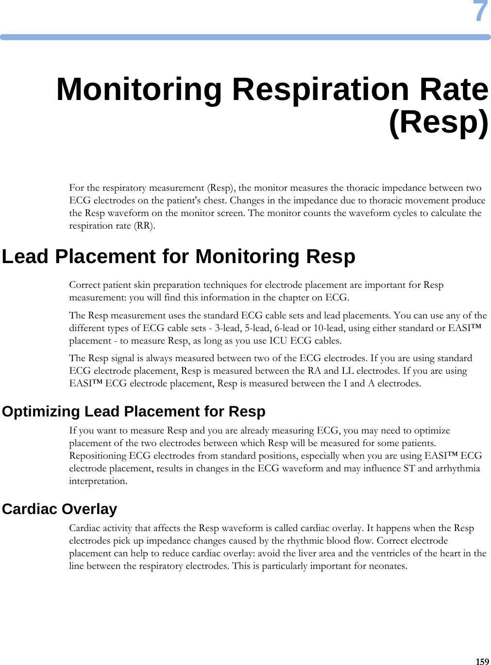 71597Monitoring Respiration Rate(Resp)For the respiratory measurement (Resp), the monitor measures the thoracic impedance between two ECG electrodes on the patient&apos;s chest. Changes in the impedance due to thoracic movement produce the Resp waveform on the monitor screen. The monitor counts the waveform cycles to calculate the respiration rate (RR).Lead Placement for Monitoring RespCorrect patient skin preparation techniques for electrode placement are important for Resp measurement: you will find this information in the chapter on ECG.The Resp measurement uses the standard ECG cable sets and lead placements. You can use any of the different types of ECG cable sets - 3-lead, 5-lead, 6-lead or 10-lead, using either standard or EASI™ placement - to measure Resp, as long as you use ICU ECG cables.The Resp signal is always measured between two of the ECG electrodes. If you are using standard ECG electrode placement, Resp is measured between the RA and LL electrodes. If you are using EASI™ ECG electrode placement, Resp is measured between the I and A electrodes.Optimizing Lead Placement for RespIf you want to measure Resp and you are already measuring ECG, you may need to optimize placement of the two electrodes between which Resp will be measured for some patients. Repositioning ECG electrodes from standard positions, especially when you are using EASI™ ECG electrode placement, results in changes in the ECG waveform and may influence ST and arrhythmia interpretation.Cardiac OverlayCardiac activity that affects the Resp waveform is called cardiac overlay. It happens when the Resp electrodes pick up impedance changes caused by the rhythmic blood flow. Correct electrode placement can help to reduce cardiac overlay: avoid the liver area and the ventricles of the heart in the line between the respiratory electrodes. This is particularly important for neonates.
