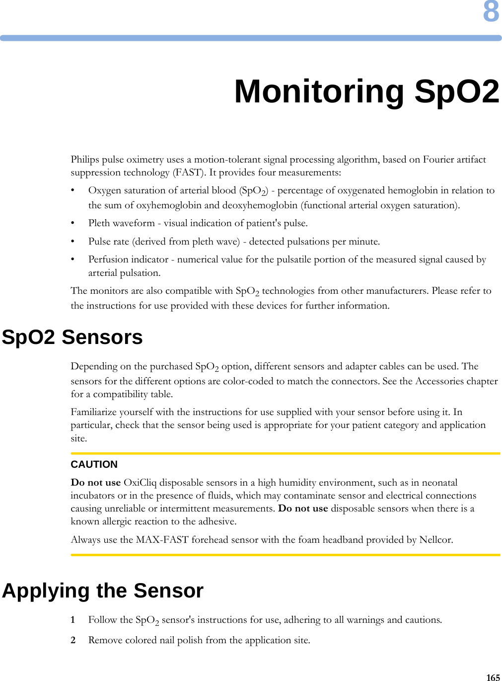 81658Monitoring SpO2Philips pulse oximetry uses a motion-tolerant signal processing algorithm, based on Fourier artifact suppression technology (FAST). It provides four measurements:• Oxygen saturation of arterial blood (SpO2) - percentage of oxygenated hemoglobin in relation to the sum of oxyhemoglobin and deoxyhemoglobin (functional arterial oxygen saturation).• Pleth waveform - visual indication of patient&apos;s pulse.• Pulse rate (derived from pleth wave) - detected pulsations per minute.• Perfusion indicator - numerical value for the pulsatile portion of the measured signal caused by arterial pulsation.The monitors are also compatible with SpO2 technologies from other manufacturers. Please refer to the instructions for use provided with these devices for further information.SpO2 SensorsDepending on the purchased SpO2 option, different sensors and adapter cables can be used. The sensors for the different options are color-coded to match the connectors. See the Accessories chapter for a compatibility table.Familiarize yourself with the instructions for use supplied with your sensor before using it. In particular, check that the sensor being used is appropriate for your patient category and application site.CAUTIONDo not use OxiCliq disposable sensors in a high humidity environment, such as in neonatal incubators or in the presence of fluids, which may contaminate sensor and electrical connections causing unreliable or intermittent measurements. Do not use disposable sensors when there is a known allergic reaction to the adhesive.Always use the MAX-FAST forehead sensor with the foam headband provided by Nellcor.Applying the Sensor1Follow the SpO2 sensor&apos;s instructions for use, adhering to all warnings and cautions.2Remove colored nail polish from the application site.