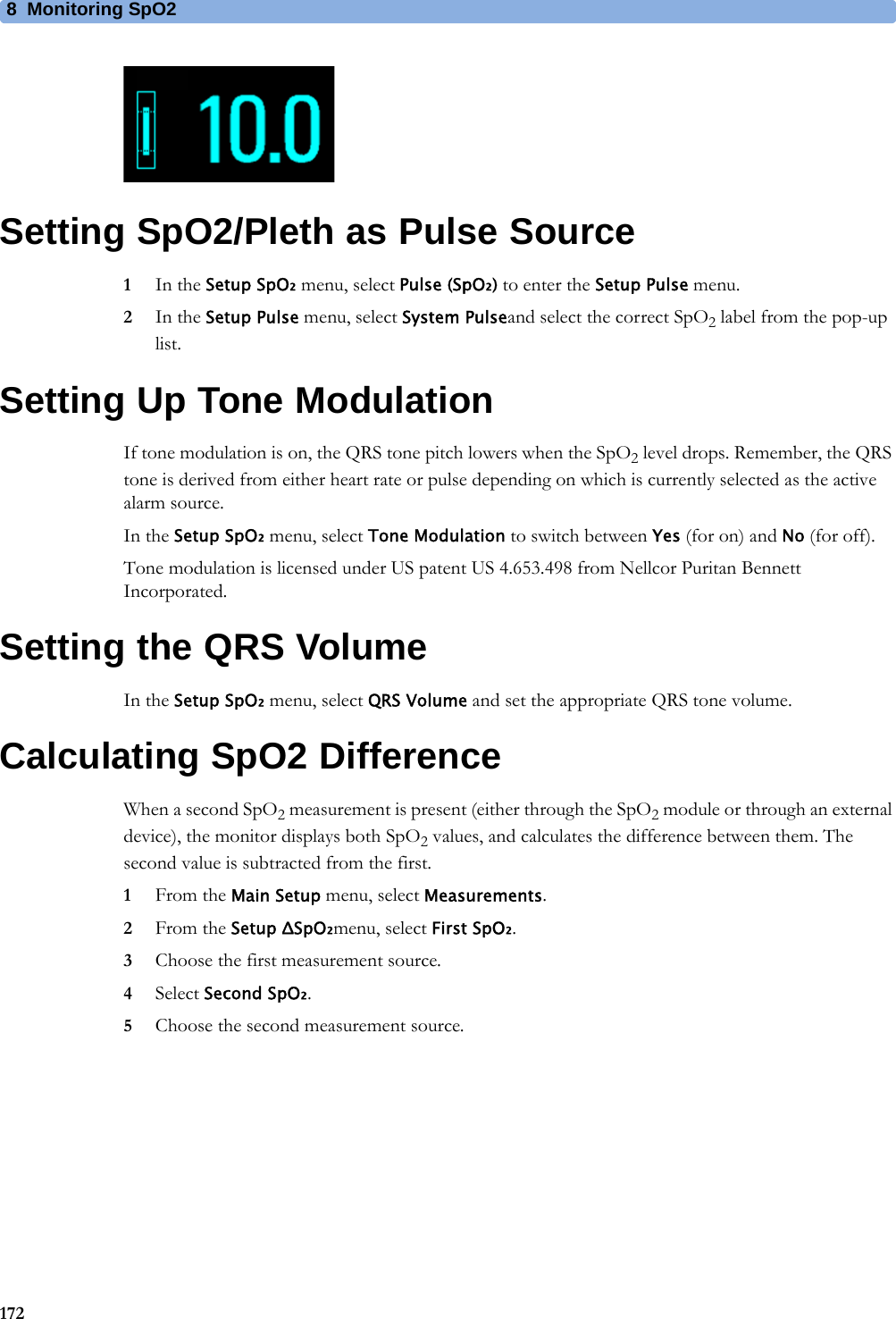 8 Monitoring SpO2172Setting SpO2/Pleth as Pulse Source1In the Setup SpO₂ menu, select Pulse (SpO₂) to enter the Setup Pulse menu.2In the Setup Pulse menu, select System Pulseand select the correct SpO2 label from the pop-up list.Setting Up Tone ModulationIf tone modulation is on, the QRS tone pitch lowers when the SpO2 level drops. Remember, the QRS tone is derived from either heart rate or pulse depending on which is currently selected as the active alarm source.In the Setup SpO₂ menu, select Tone Modulation to switch between Yes (for on) and No (for off).Tone modulation is licensed under US patent US 4.653.498 from Nellcor Puritan Bennett Incorporated.Setting the QRS VolumeIn the Setup SpO₂ menu, select QRS Volume and set the appropriate QRS tone volume.Calculating SpO2 DifferenceWhen a second SpO2 measurement is present (either through the SpO2 module or through an external device), the monitor displays both SpO2 values, and calculates the difference between them. The second value is subtracted from the first.1From the Main Setup menu, select Measurements.2From the Setup ΔSpO₂menu, select First SpO₂.3Choose the first measurement source.4Select Second SpO₂.5Choose the second measurement source.
