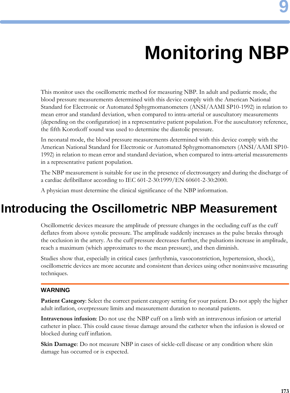 91739Monitoring NBPThis monitor uses the oscillometric method for measuring NBP. In adult and pediatric mode, the blood pressure measurements determined with this device comply with the American National Standard for Electronic or Automated Sphygmomanometers (ANSI/AAMI SP10-1992) in relation to mean error and standard deviation, when compared to intra-arterial or auscultatory measurements (depending on the configuration) in a representative patient population. For the auscultatory reference, the fifth Korotkoff sound was used to determine the diastolic pressure.In neonatal mode, the blood pressure measurements determined with this device comply with the American National Standard for Electronic or Automated Sphygmomanometers (ANSI/AAMI SP10-1992) in relation to mean error and standard deviation, when compared to intra-arterial measurements in a representative patient population.The NBP measurement is suitable for use in the presence of electrosurgery and during the discharge of a cardiac defibrillator according to IEC 601-2-30:1999/EN 60601-2-30:2000.A physician must determine the clinical significance of the NBP information.Introducing the Oscillometric NBP MeasurementOscillometric devices measure the amplitude of pressure changes in the occluding cuff as the cuff deflates from above systolic pressure. The amplitude suddenly increases as the pulse breaks through the occlusion in the artery. As the cuff pressure decreases further, the pulsations increase in amplitude, reach a maximum (which approximates to the mean pressure), and then diminish.Studies show that, especially in critical cases (arrhythmia, vasoconstriction, hypertension, shock), oscillometric devices are more accurate and consistent than devices using other noninvasive measuring techniques.WARNINGPatient Category: Select the correct patient category setting for your patient. Do not apply the higher adult inflation, overpressure limits and measurement duration to neonatal patients.Intravenous infusion: Do not use the NBP cuff on a limb with an intravenous infusion or arterial catheter in place. This could cause tissue damage around the catheter when the infusion is slowed or blocked during cuff inflation.Skin Damage: Do not measure NBP in cases of sickle-cell disease or any condition where skin damage has occurred or is expected.