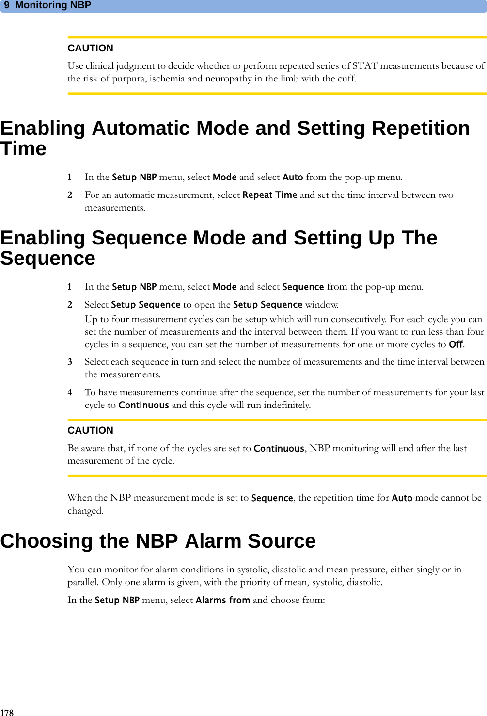9 Monitoring NBP178CAUTIONUse clinical judgment to decide whether to perform repeated series of STAT measurements because of the risk of purpura, ischemia and neuropathy in the limb with the cuff.Enabling Automatic Mode and Setting Repetition Time1In the Setup NBP menu, select Mode and select Auto from the pop-up menu.2For an automatic measurement, select Repeat Time and set the time interval between two measurements.Enabling Sequence Mode and Setting Up The Sequence1In the Setup NBP menu, select Mode and select Sequence from the pop-up menu.2Select Setup Sequence to open the Setup Sequence window.Up to four measurement cycles can be setup which will run consecutively. For each cycle you can set the number of measurements and the interval between them. If you want to run less than four cycles in a sequence, you can set the number of measurements for one or more cycles to Off.3Select each sequence in turn and select the number of measurements and the time interval between the measurements.4To have measurements continue after the sequence, set the number of measurements for your last cycle to Continuous and this cycle will run indefinitely.CAUTIONBe aware that, if none of the cycles are set to Continuous, NBP monitoring will end after the last measurement of the cycle.When the NBP measurement mode is set to Sequence, the repetition time for Auto mode cannot be changed.Choosing the NBP Alarm SourceYou can monitor for alarm conditions in systolic, diastolic and mean pressure, either singly or in parallel. Only one alarm is given, with the priority of mean, systolic, diastolic.In the Setup NBP menu, select Alarms from and choose from: