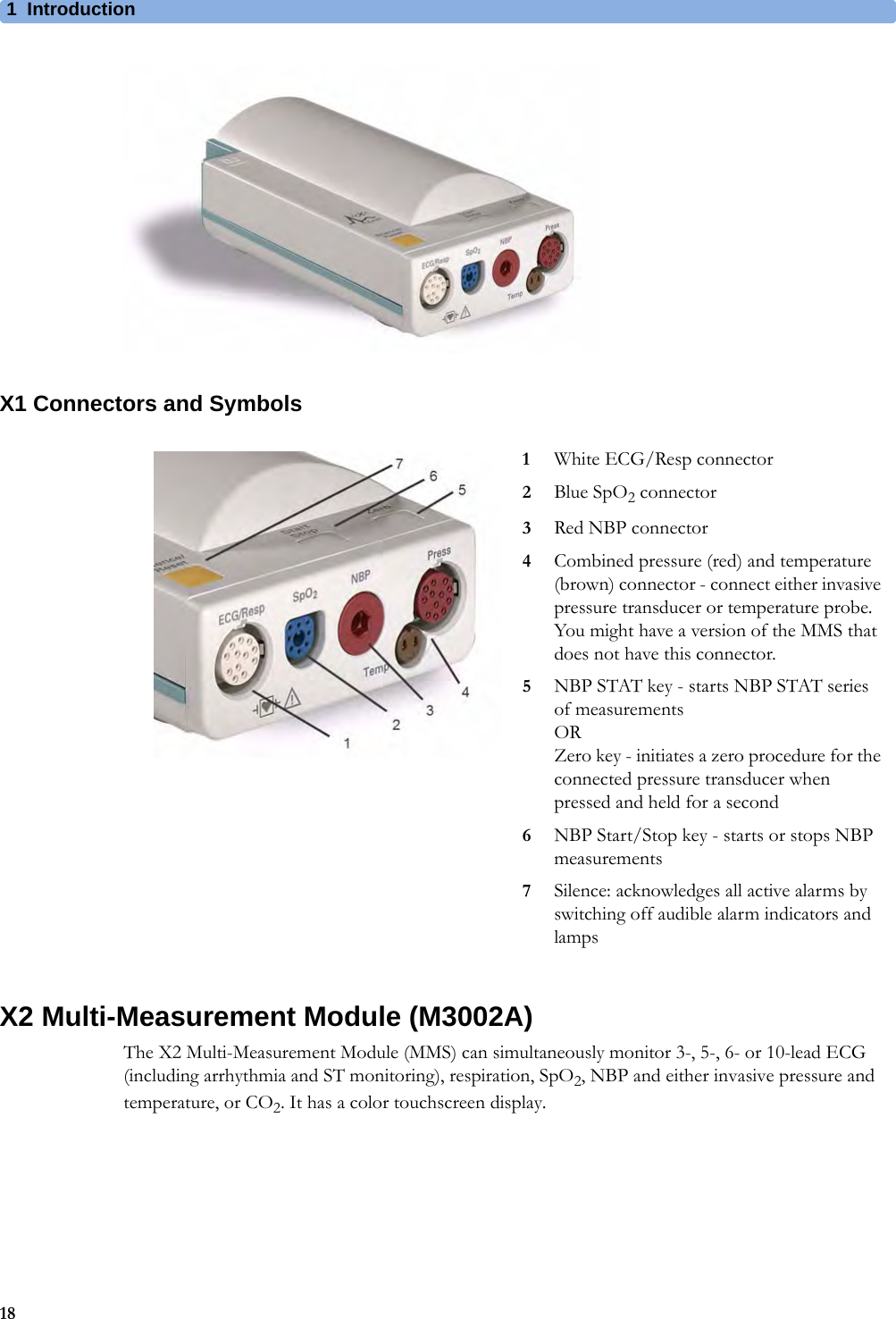 1Introduction18X1 Connectors and SymbolsX2 Multi-Measurement Module (M3002A)The X2 Multi-Measurement Module (MMS) can simultaneously monitor 3-, 5-, 6- or 10-lead ECG (including arrhythmia and ST monitoring), respiration, SpO2, NBP and either invasive pressure and temperature, or CO2. It has a color touchscreen display.1White ECG/Resp connector2Blue SpO2 connector3Red NBP connector4Combined pressure (red) and temperature (brown) connector - connect either invasive pressure transducer or temperature probe. You might have a version of the MMS that does not have this connector.5NBP STAT key - starts NBP STAT series of measurementsORZero key - initiates a zero procedure for the connected pressure transducer when pressed and held for a second6NBP Start/Stop key - starts or stops NBP measurements7Silence: acknowledges all active alarms by switching off audible alarm indicators and lamps