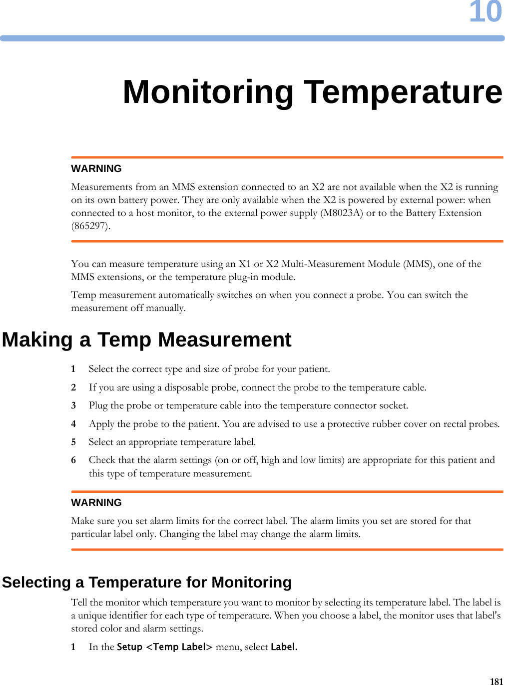 1018110Monitoring TemperatureWARNINGMeasurements from an MMS extension connected to an X2 are not available when the X2 is running on its own battery power. They are only available when the X2 is powered by external power: when connected to a host monitor, to the external power supply (M8023A) or to the Battery Extension (865297).You can measure temperature using an X1 or X2 Multi-Measurement Module (MMS), one of the MMS extensions, or the temperature plug-in module.Temp measurement automatically switches on when you connect a probe. You can switch the measurement off manually.Making a Temp Measurement1Select the correct type and size of probe for your patient.2If you are using a disposable probe, connect the probe to the temperature cable.3Plug the probe or temperature cable into the temperature connector socket.4Apply the probe to the patient. You are advised to use a protective rubber cover on rectal probes.5Select an appropriate temperature label.6Check that the alarm settings (on or off, high and low limits) are appropriate for this patient and this type of temperature measurement.WARNINGMake sure you set alarm limits for the correct label. The alarm limits you set are stored for that particular label only. Changing the label may change the alarm limits.Selecting a Temperature for MonitoringTell the monitor which temperature you want to monitor by selecting its temperature label. The label is a unique identifier for each type of temperature. When you choose a label, the monitor uses that label&apos;s stored color and alarm settings.1In the Setup &lt;Temp Label&gt; menu, select Label.