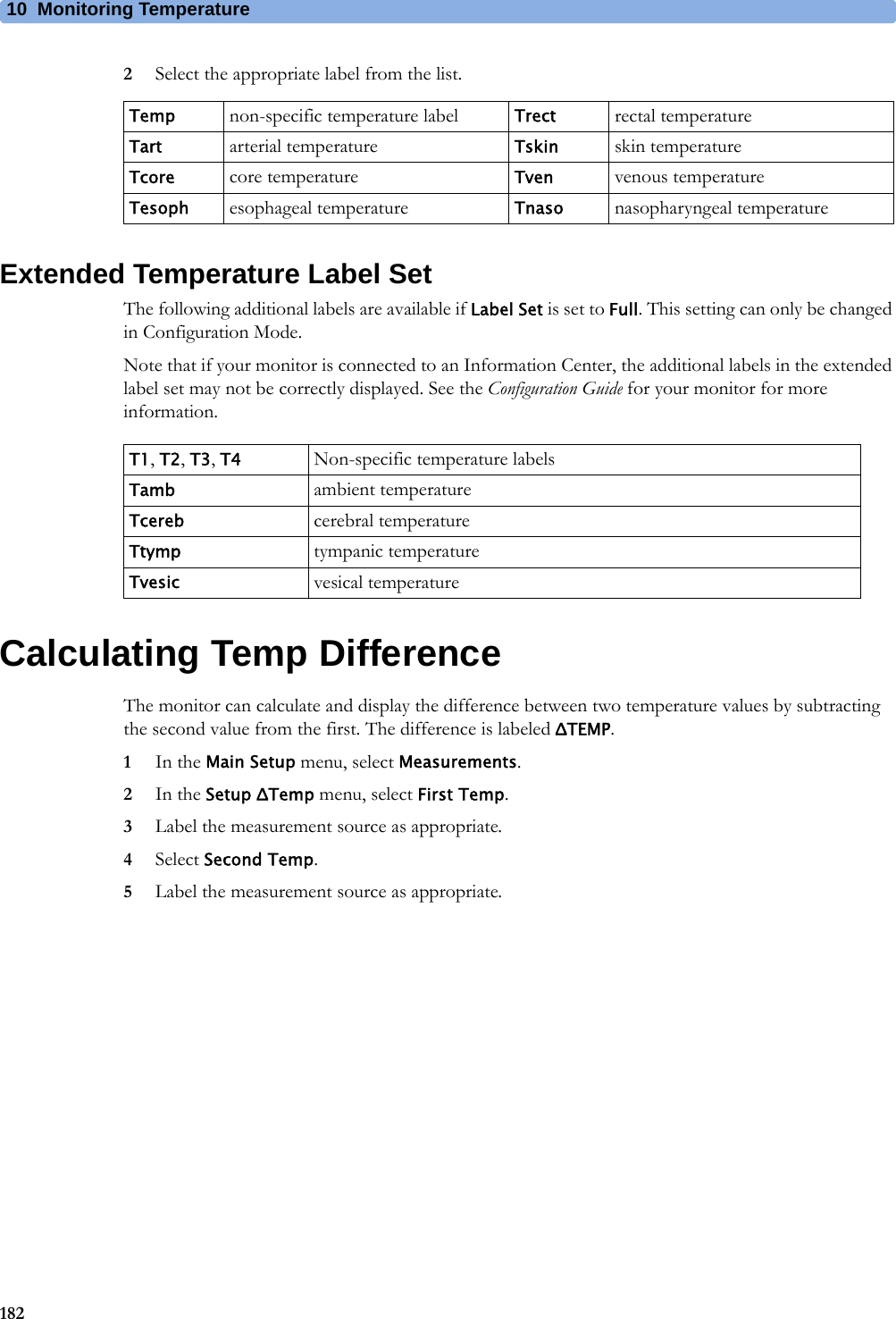 10 Monitoring Temperature1822Select the appropriate label from the list.Extended Temperature Label SetThe following additional labels are available if Label Set is set to Full. This setting can only be changed in Configuration Mode.Note that if your monitor is connected to an Information Center, the additional labels in the extended label set may not be correctly displayed. See the Configuration Guide for your monitor for more information.Calculating Temp DifferenceThe monitor can calculate and display the difference between two temperature values by subtracting the second value from the first. The difference is labeled ΔTEMP.1In the Main Setup menu, select Measurements.2In the Setup ΔTemp menu, select First Temp.3Label the measurement source as appropriate.4Select Second Temp.5Label the measurement source as appropriate.Temp non-specific temperature label Trect rectal temperatureTart arterial temperature Tskin skin temperatureTcore core temperature Tven venous temperatureTesoph esophageal temperature Tnaso nasopharyngeal temperatureT1, T2, T3, T4 Non-specific temperature labelsTamb ambient temperatureTcereb cerebral temperatureTtymp tympanic temperatureTvesic vesical temperature