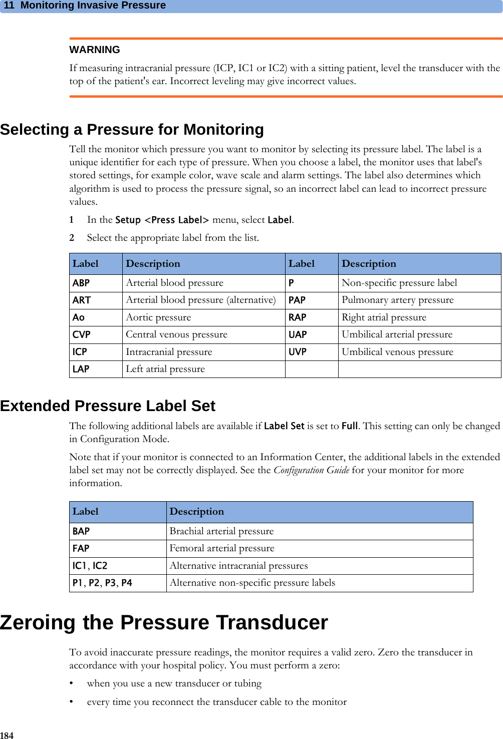11 Monitoring Invasive Pressure184WARNINGIf measuring intracranial pressure (ICP, IC1 or IC2) with a sitting patient, level the transducer with the top of the patient&apos;s ear. Incorrect leveling may give incorrect values.Selecting a Pressure for MonitoringTell the monitor which pressure you want to monitor by selecting its pressure label. The label is a unique identifier for each type of pressure. When you choose a label, the monitor uses that label&apos;s stored settings, for example color, wave scale and alarm settings. The label also determines which algorithm is used to process the pressure signal, so an incorrect label can lead to incorrect pressure values.1In the Setup &lt;Press Label&gt; menu, select Label.2Select the appropriate label from the list.Extended Pressure Label SetThe following additional labels are available if Label Set is set to Full. This setting can only be changed in Configuration Mode.Note that if your monitor is connected to an Information Center, the additional labels in the extended label set may not be correctly displayed. See the Configuration Guide for your monitor for more information.Zeroing the Pressure TransducerTo avoid inaccurate pressure readings, the monitor requires a valid zero. Zero the transducer in accordance with your hospital policy. You must perform a zero:• when you use a new transducer or tubing• every time you reconnect the transducer cable to the monitorLabel Description Label DescriptionABP Arterial blood pressure PNon-specific pressure labelART Arterial blood pressure (alternative) PAP Pulmonary artery pressureAo Aortic pressure RAP Right atrial pressureCVP Central venous pressure UAP Umbilical arterial pressureICP Intracranial pressure UVP Umbilical venous pressureLAP Left atrial pressureLabel DescriptionBAP Brachial arterial pressureFAP Femoral arterial pressureIC1, IC2 Alternative intracranial pressuresP1, P2, P3, P4 Alternative non-specific pressure labels 