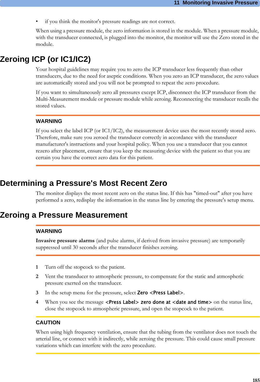 11 Monitoring Invasive Pressure185• if you think the monitor&apos;s pressure readings are not correct.When using a pressure module, the zero information is stored in the module. When a pressure module, with the transducer connected, is plugged into the monitor, the monitor will use the Zero stored in the module.Zeroing ICP (or IC1/IC2)Your hospital guidelines may require you to zero the ICP transducer less frequently than other transducers, due to the need for aseptic conditions. When you zero an ICP transducer, the zero values are automatically stored and you will not be prompted to repeat the zero procedure.If you want to simultaneously zero all pressures except ICP, disconnect the ICP transducer from the Multi-Measurement module or pressure module while zeroing. Reconnecting the transducer recalls the stored values.WARNINGIf you select the label ICP (or IC1/IC2), the measurement device uses the most recently stored zero. Therefore, make sure you zeroed the transducer correctly in accordance with the transducer manufacturer&apos;s instructions and your hospital policy. When you use a transducer that you cannot rezero after placement, ensure that you keep the measuring device with the patient so that you are certain you have the correct zero data for this patient.Determining a Pressure&apos;s Most Recent ZeroThe monitor displays the most recent zero on the status line. If this has &quot;timed-out&quot; after you have performed a zero, redisplay the information in the status line by entering the pressure&apos;s setup menu.Zeroing a Pressure MeasurementWARNINGInvasive pressure alarms (and pulse alarms, if derived from invasive pressure) are temporarily suppressed until 30 seconds after the transducer finishes zeroing.1Turn off the stopcock to the patient.2Vent the transducer to atmospheric pressure, to compensate for the static and atmospheric pressure exerted on the transducer.3In the setup menu for the pressure, select Zero &lt;Press Label&gt;.4When you see the message &lt;Press Label&gt; zero done at &lt;date and time&gt; on the status line, close the stopcock to atmospheric pressure, and open the stopcock to the patient.CAUTIONWhen using high frequency ventilation, ensure that the tubing from the ventilator does not touch the arterial line, or connect with it indirectly, while zeroing the pressure. This could cause small pressure variations which can interfere with the zero procedure.