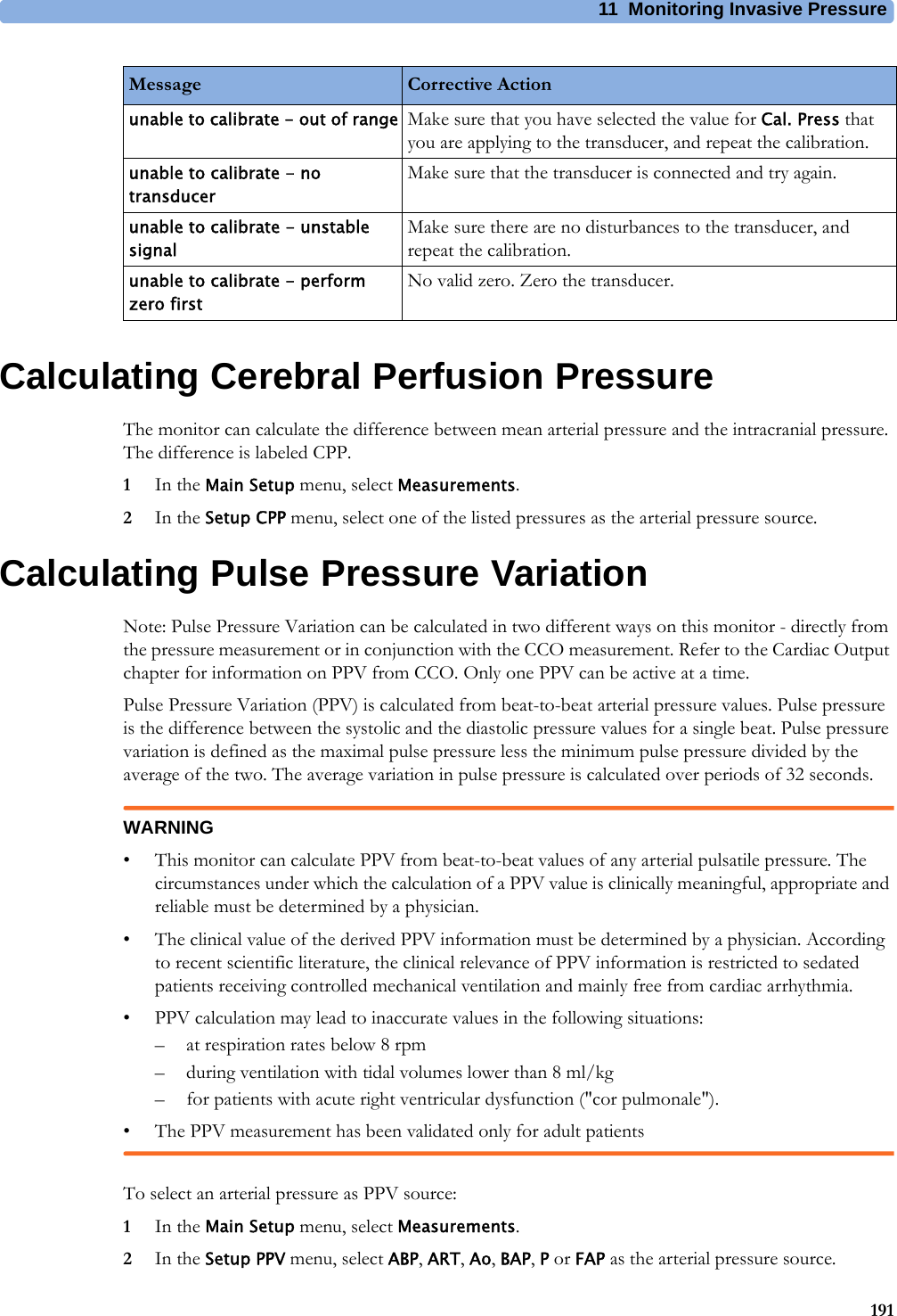 11 Monitoring Invasive Pressure191Calculating Cerebral Perfusion PressureThe monitor can calculate the difference between mean arterial pressure and the intracranial pressure. The difference is labeled CPP.1In the Main Setup menu, select Measurements.2In the Setup CPP menu, select one of the listed pressures as the arterial pressure source.Calculating Pulse Pressure VariationNote: Pulse Pressure Variation can be calculated in two different ways on this monitor - directly from the pressure measurement or in conjunction with the CCO measurement. Refer to the Cardiac Output chapter for information on PPV from CCO. Only one PPV can be active at a time.Pulse Pressure Variation (PPV) is calculated from beat-to-beat arterial pressure values. Pulse pressure is the difference between the systolic and the diastolic pressure values for a single beat. Pulse pressure variation is defined as the maximal pulse pressure less the minimum pulse pressure divided by the average of the two. The average variation in pulse pressure is calculated over periods of 32 seconds.WARNING• This monitor can calculate PPV from beat-to-beat values of any arterial pulsatile pressure. The circumstances under which the calculation of a PPV value is clinically meaningful, appropriate and reliable must be determined by a physician.• The clinical value of the derived PPV information must be determined by a physician. According to recent scientific literature, the clinical relevance of PPV information is restricted to sedated patients receiving controlled mechanical ventilation and mainly free from cardiac arrhythmia.• PPV calculation may lead to inaccurate values in the following situations:– at respiration rates below 8 rpm– during ventilation with tidal volumes lower than 8 ml/kg– for patients with acute right ventricular dysfunction (&quot;cor pulmonale&quot;).• The PPV measurement has been validated only for adult patientsTo select an arterial pressure as PPV source:1In the Main Setup menu, select Measurements.2In the Setup PPV menu, select ABP, ART, Ao, BAP, P or FAP as the arterial pressure source.unable to calibrate - out of range Make sure that you have selected the value for Cal. Press that you are applying to the transducer, and repeat the calibration.unable to calibrate - no transducerMake sure that the transducer is connected and try again.unable to calibrate - unstable signalMake sure there are no disturbances to the transducer, and repeat the calibration.unable to calibrate - perform zero firstNo valid zero. Zero the transducer.Message Corrective Action