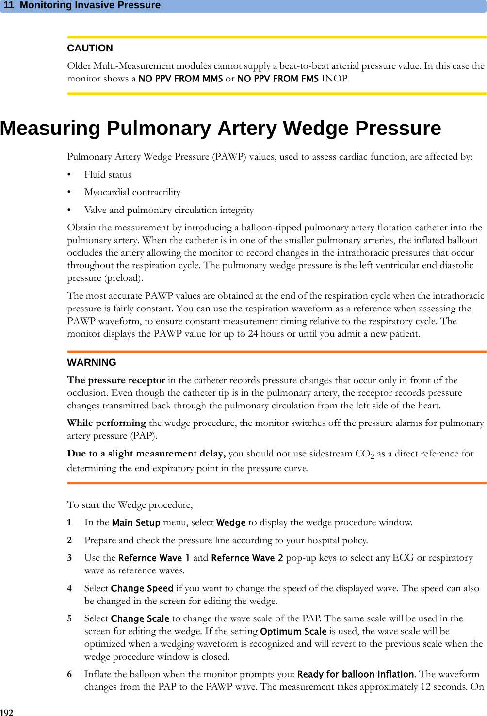 11 Monitoring Invasive Pressure192CAUTIONOlder Multi-Measurement modules cannot supply a beat-to-beat arterial pressure value. In this case the monitor shows a NO PPV FROM MMS or NO PPV FROM FMS INOP.Measuring Pulmonary Artery Wedge PressurePulmonary Artery Wedge Pressure (PAWP) values, used to assess cardiac function, are affected by:• Fluid status• Myocardial contractility• Valve and pulmonary circulation integrityObtain the measurement by introducing a balloon-tipped pulmonary artery flotation catheter into the pulmonary artery. When the catheter is in one of the smaller pulmonary arteries, the inflated balloon occludes the artery allowing the monitor to record changes in the intrathoracic pressures that occur throughout the respiration cycle. The pulmonary wedge pressure is the left ventricular end diastolic pressure (preload).The most accurate PAWP values are obtained at the end of the respiration cycle when the intrathoracic pressure is fairly constant. You can use the respiration waveform as a reference when assessing the PAWP waveform, to ensure constant measurement timing relative to the respiratory cycle. The monitor displays the PAWP value for up to 24 hours or until you admit a new patient.WARNINGThe pressure receptor in the catheter records pressure changes that occur only in front of the occlusion. Even though the catheter tip is in the pulmonary artery, the receptor records pressure changes transmitted back through the pulmonary circulation from the left side of the heart.While performing the wedge procedure, the monitor switches off the pressure alarms for pulmonary artery pressure (PAP).Due to a slight measurement delay, you should not use sidestream CO2 as a direct reference for determining the end expiratory point in the pressure curve.To start the Wedge procedure,1In the Main Setup menu, select Wedge to display the wedge procedure window.2Prepare and check the pressure line according to your hospital policy.3Use the Refernce Wave 1 and Refernce Wave 2 pop-up keys to select any ECG or respiratory wave as reference waves.4Select Change Speed if you want to change the speed of the displayed wave. The speed can also be changed in the screen for editing the wedge.5Select Change Scale to change the wave scale of the PAP. The same scale will be used in the screen for editing the wedge. If the setting Optimum Scale is used, the wave scale will be optimized when a wedging waveform is recognized and will revert to the previous scale when the wedge procedure window is closed.6Inflate the balloon when the monitor prompts you: Ready for balloon inflation. The waveform changes from the PAP to the PAWP wave. The measurement takes approximately 12 seconds. On 