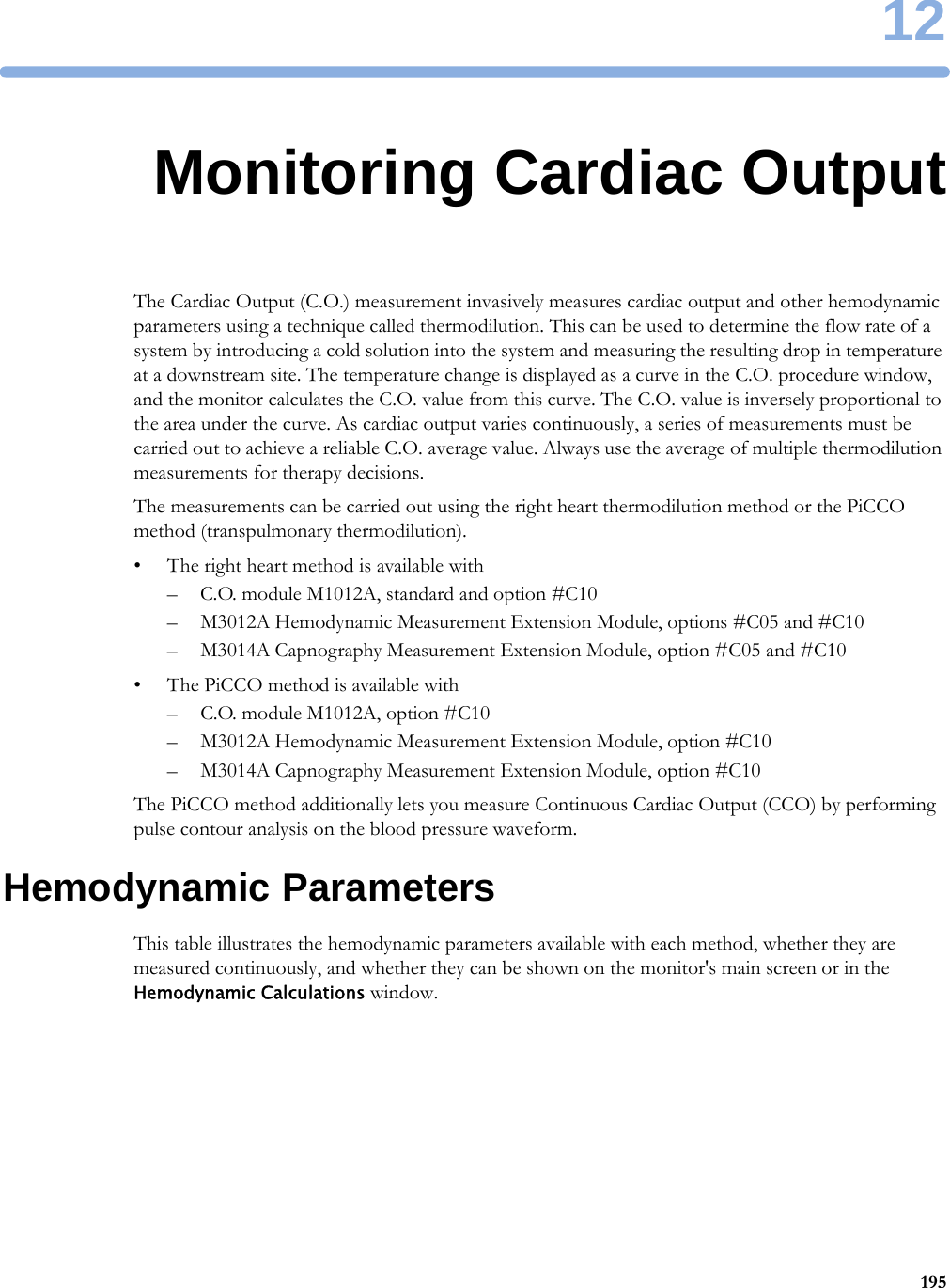 1219512Monitoring Cardiac OutputThe Cardiac Output (C.O.) measurement invasively measures cardiac output and other hemodynamic parameters using a technique called thermodilution. This can be used to determine the flow rate of a system by introducing a cold solution into the system and measuring the resulting drop in temperature at a downstream site. The temperature change is displayed as a curve in the C.O. procedure window, and the monitor calculates the C.O. value from this curve. The C.O. value is inversely proportional to the area under the curve. As cardiac output varies continuously, a series of measurements must be carried out to achieve a reliable C.O. average value. Always use the average of multiple thermodilution measurements for therapy decisions.The measurements can be carried out using the right heart thermodilution method or the PiCCO method (transpulmonary thermodilution).• The right heart method is available with– C.O. module M1012A, standard and option #C10– M3012A Hemodynamic Measurement Extension Module, options #C05 and #C10– M3014A Capnography Measurement Extension Module, option #C05 and #C10• The PiCCO method is available with– C.O. module M1012A, option #C10– M3012A Hemodynamic Measurement Extension Module, option #C10– M3014A Capnography Measurement Extension Module, option #C10The PiCCO method additionally lets you measure Continuous Cardiac Output (CCO) by performing pulse contour analysis on the blood pressure waveform.Hemodynamic ParametersThis table illustrates the hemodynamic parameters available with each method, whether they are measured continuously, and whether they can be shown on the monitor&apos;s main screen or in the Hemodynamic Calculations window.