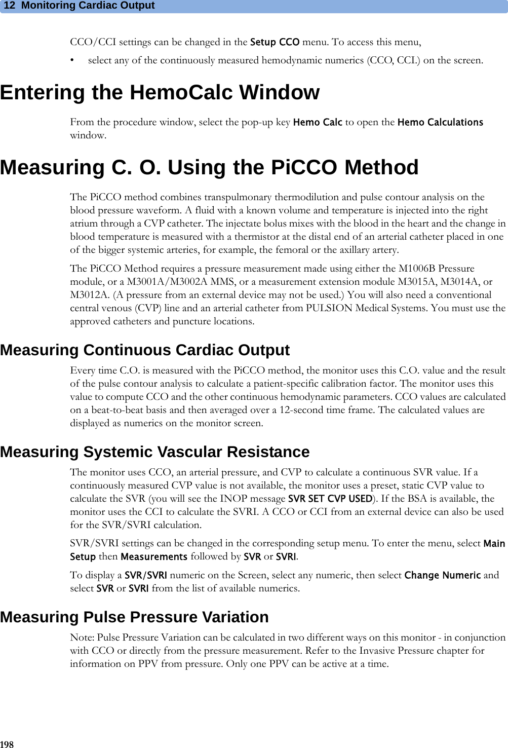 12 Monitoring Cardiac Output198CCO/CCI settings can be changed in the Setup CCO menu. To access this menu,• select any of the continuously measured hemodynamic numerics (CCO, CCI.) on the screen.Entering the HemoCalc WindowFrom the procedure window, select the pop-up key Hemo Calc to open the Hemo Calculations window.Measuring C. O. Using the PiCCO MethodThe PiCCO method combines transpulmonary thermodilution and pulse contour analysis on the blood pressure waveform. A fluid with a known volume and temperature is injected into the right atrium through a CVP catheter. The injectate bolus mixes with the blood in the heart and the change in blood temperature is measured with a thermistor at the distal end of an arterial catheter placed in one of the bigger systemic arteries, for example, the femoral or the axillary artery.The PiCCO Method requires a pressure measurement made using either the M1006B Pressure module, or a M3001A/M3002A MMS, or a measurement extension module M3015A, M3014A, or M3012A. (A pressure from an external device may not be used.) You will also need a conventional central venous (CVP) line and an arterial catheter from PULSION Medical Systems. You must use the approved catheters and puncture locations.Measuring Continuous Cardiac OutputEvery time C.O. is measured with the PiCCO method, the monitor uses this C.O. value and the result of the pulse contour analysis to calculate a patient-specific calibration factor. The monitor uses this value to compute CCO and the other continuous hemodynamic parameters. CCO values are calculated on a beat-to-beat basis and then averaged over a 12-second time frame. The calculated values are displayed as numerics on the monitor screen.Measuring Systemic Vascular ResistanceThe monitor uses CCO, an arterial pressure, and CVP to calculate a continuous SVR value. If a continuously measured CVP value is not available, the monitor uses a preset, static CVP value to calculate the SVR (you will see the INOP message SVR SET CVP USED). If the BSA is available, the monitor uses the CCI to calculate the SVRI. A CCO or CCI from an external device can also be used for the SVR/SVRI calculation.SVR/SVRI settings can be changed in the corresponding setup menu. To enter the menu, select Main Setup then Measurements followed by SVR or SVRI.To display a SVR/SVRI numeric on the Screen, select any numeric, then select Change Numeric and select SVR or SVRI from the list of available numerics.Measuring Pulse Pressure VariationNote: Pulse Pressure Variation can be calculated in two different ways on this monitor - in conjunction with CCO or directly from the pressure measurement. Refer to the Invasive Pressure chapter for information on PPV from pressure. Only one PPV can be active at a time.