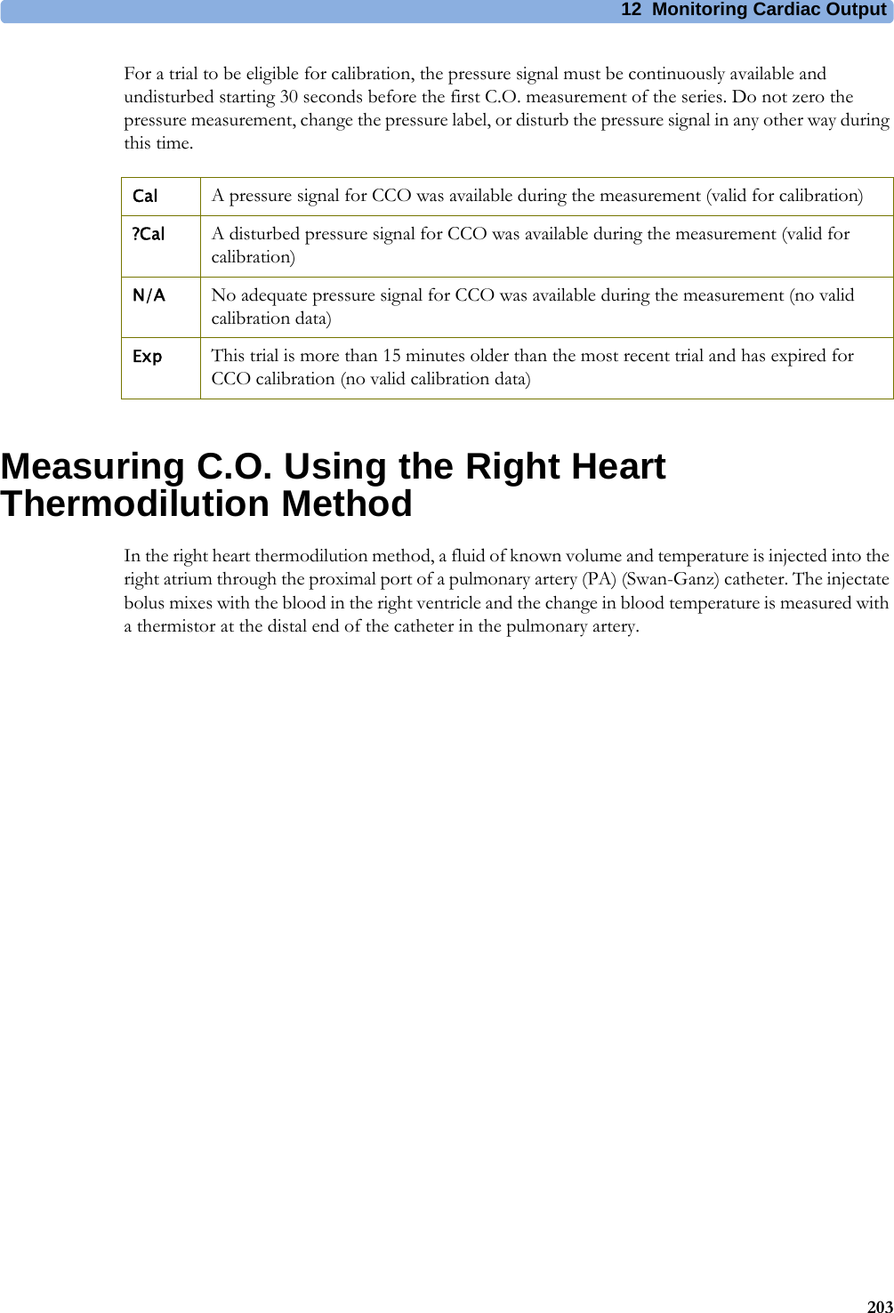 12 Monitoring Cardiac Output203For a trial to be eligible for calibration, the pressure signal must be continuously available and undisturbed starting 30 seconds before the first C.O. measurement of the series. Do not zero the pressure measurement, change the pressure label, or disturb the pressure signal in any other way during this time.Measuring C.O. Using the Right Heart Thermodilution MethodIn the right heart thermodilution method, a fluid of known volume and temperature is injected into the right atrium through the proximal port of a pulmonary artery (PA) (Swan-Ganz) catheter. The injectate bolus mixes with the blood in the right ventricle and the change in blood temperature is measured with a thermistor at the distal end of the catheter in the pulmonary artery.Cal A pressure signal for CCO was available during the measurement (valid for calibration)?Cal A disturbed pressure signal for CCO was available during the measurement (valid for calibration)N/A No adequate pressure signal for CCO was available during the measurement (no valid calibration data)Exp This trial is more than 15 minutes older than the most recent trial and has expired for CCO calibration (no valid calibration data)