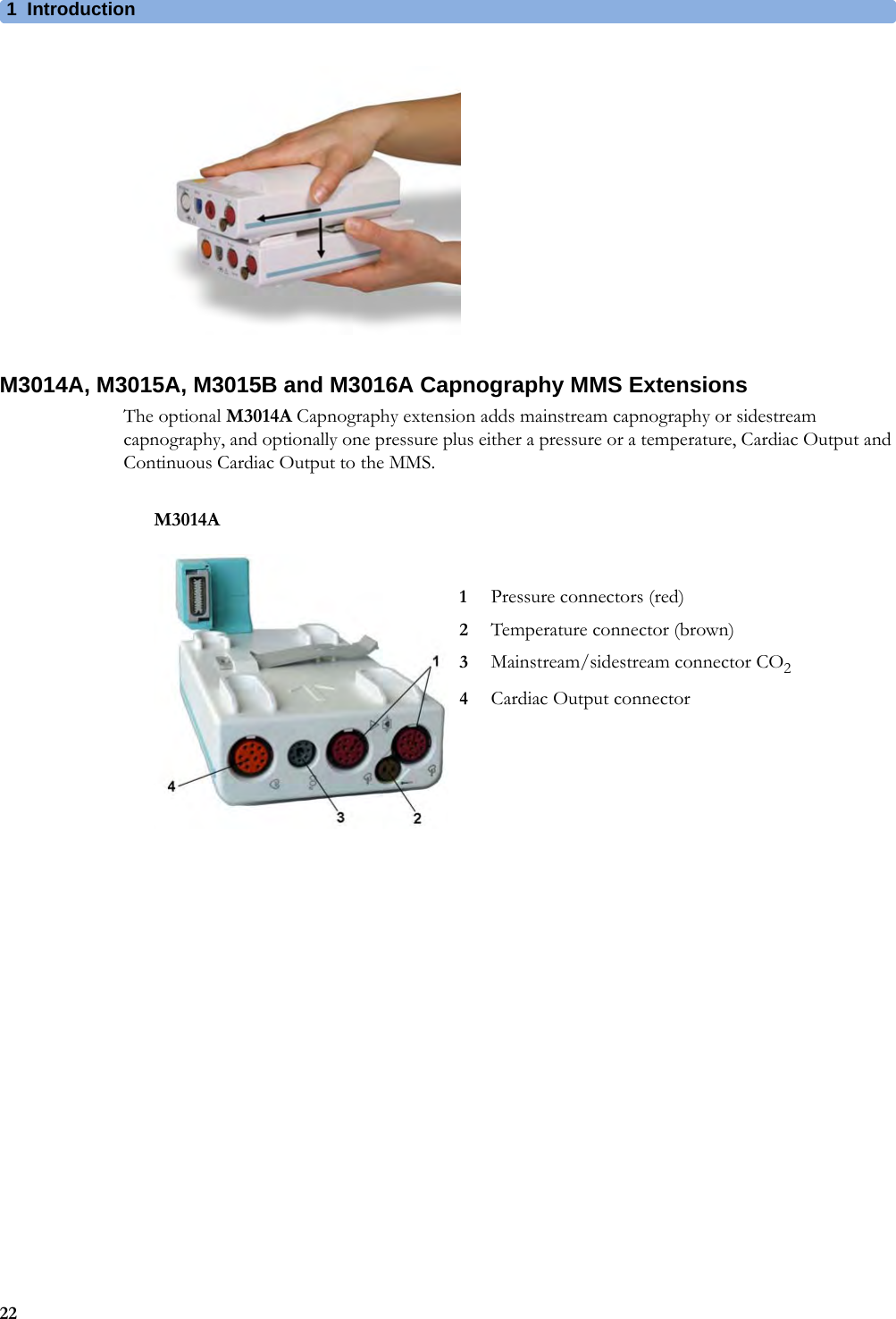 1Introduction22M3014A, M3015A, M3015B and M3016A Capnography MMS ExtensionsThe optional M3014A Capnography extension adds mainstream capnography or sidestream capnography, and optionally one pressure plus either a pressure or a temperature, Cardiac Output and Continuous Cardiac Output to the MMS.M3014A1Pressure connectors (red)2Temperature connector (brown)3Mainstream/sidestream connector CO24Cardiac Output connector