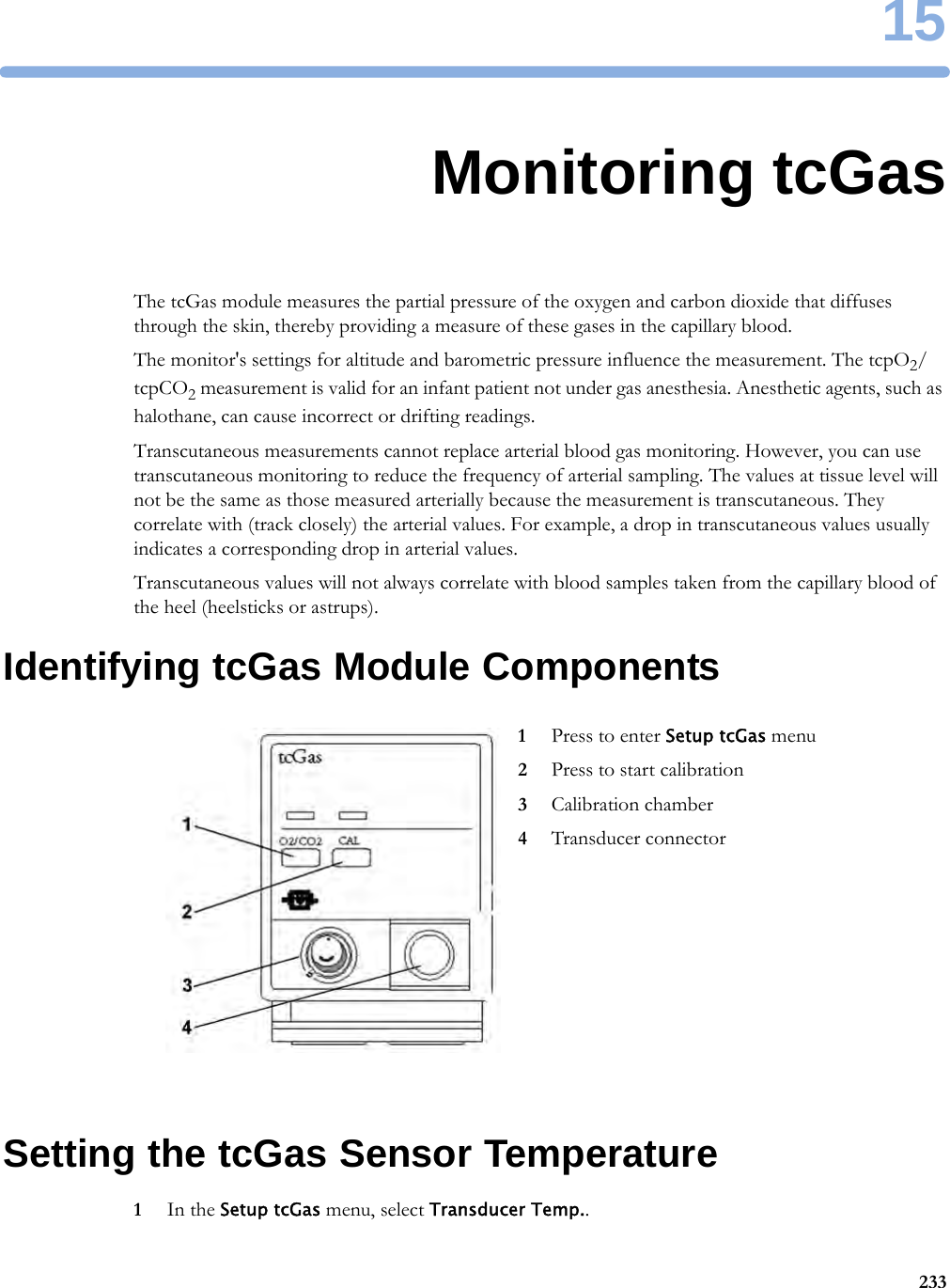 1523315Monitoring tcGasThe tcGas module measures the partial pressure of the oxygen and carbon dioxide that diffuses through the skin, thereby providing a measure of these gases in the capillary blood.The monitor&apos;s settings for altitude and barometric pressure influence the measurement. The tcpO2/tcpCO2 measurement is valid for an infant patient not under gas anesthesia. Anesthetic agents, such as halothane, can cause incorrect or drifting readings.Transcutaneous measurements cannot replace arterial blood gas monitoring. However, you can use transcutaneous monitoring to reduce the frequency of arterial sampling. The values at tissue level will not be the same as those measured arterially because the measurement is transcutaneous. They correlate with (track closely) the arterial values. For example, a drop in transcutaneous values usually indicates a corresponding drop in arterial values.Transcutaneous values will not always correlate with blood samples taken from the capillary blood of the heel (heelsticks or astrups).Identifying tcGas Module ComponentsSetting the tcGas Sensor Temperature1In the Setup tcGas menu, select Transducer Temp..1Press to enter Setup tcGas menu2Press to start calibration3Calibration chamber4Transducer connector