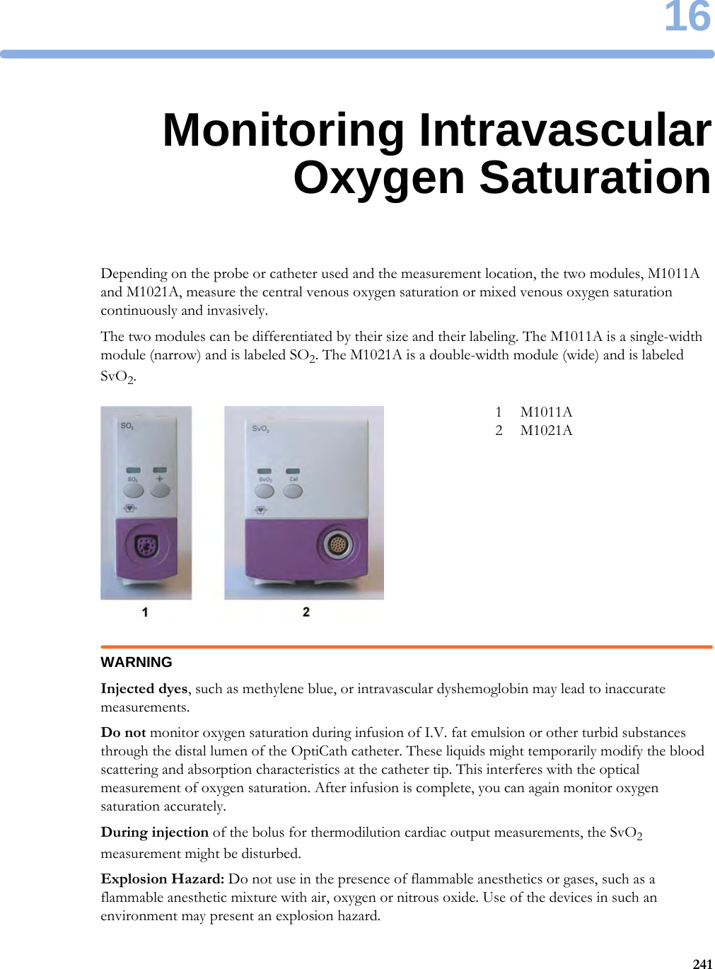 1624116Monitoring IntravascularOxygen SaturationDepending on the probe or catheter used and the measurement location, the two modules, M1011A and M1021A, measure the central venous oxygen saturation or mixed venous oxygen saturation continuously and invasively.The two modules can be differentiated by their size and their labeling. The M1011A is a single-width module (narrow) and is labeled SO2. The M1021A is a double-width module (wide) and is labeled SvO2.WARNINGInjected dyes, such as methylene blue, or intravascular dyshemoglobin may lead to inaccurate measurements.Do not monitor oxygen saturation during infusion of I.V. fat emulsion or other turbid substances through the distal lumen of the OptiCath catheter. These liquids might temporarily modify the blood scattering and absorption characteristics at the catheter tip. This interferes with the optical measurement of oxygen saturation. After infusion is complete, you can again monitor oxygen saturation accurately.During injection of the bolus for thermodilution cardiac output measurements, the SvO2 measurement might be disturbed.Explosion Hazard: Do not use in the presence of flammable anesthetics or gases, such as a flammable anesthetic mixture with air, oxygen or nitrous oxide. Use of the devices in such an environment may present an explosion hazard.1 M1011A2 M1021A
