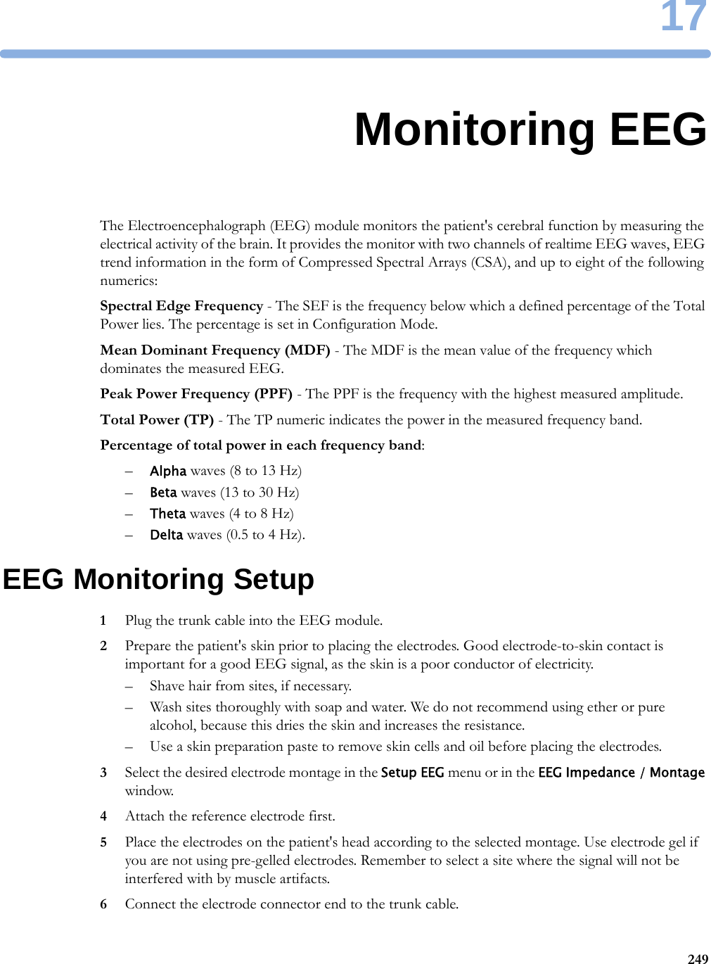 1724917Monitoring EEGThe Electroencephalograph (EEG) module monitors the patient&apos;s cerebral function by measuring the electrical activity of the brain. It provides the monitor with two channels of realtime EEG waves, EEG trend information in the form of Compressed Spectral Arrays (CSA), and up to eight of the following numerics:Spectral Edge Frequency - The SEF is the frequency below which a defined percentage of the Total Power lies. The percentage is set in Configuration Mode.Mean Dominant Frequency (MDF) - The MDF is the mean value of the frequency which dominates the measured EEG.Peak Power Frequency (PPF) - The PPF is the frequency with the highest measured amplitude.Total Power (TP) - The TP numeric indicates the power in the measured frequency band.Percentage of total power in each frequency band:–Alpha waves (8 to 13 Hz)–Beta waves (13 to 30 Hz)–Theta waves (4 to 8 Hz)–Delta waves (0.5 to 4 Hz).EEG Monitoring Setup1Plug the trunk cable into the EEG module.2Prepare the patient&apos;s skin prior to placing the electrodes. Good electrode-to-skin contact is important for a good EEG signal, as the skin is a poor conductor of electricity.– Shave hair from sites, if necessary.– Wash sites thoroughly with soap and water. We do not recommend using ether or pure alcohol, because this dries the skin and increases the resistance.– Use a skin preparation paste to remove skin cells and oil before placing the electrodes.3Select the desired electrode montage in the Setup EEG menu or in the EEG Impedance / Montage window.4Attach the reference electrode first.5Place the electrodes on the patient&apos;s head according to the selected montage. Use electrode gel if you are not using pre-gelled electrodes. Remember to select a site where the signal will not be interfered with by muscle artifacts.6Connect the electrode connector end to the trunk cable.