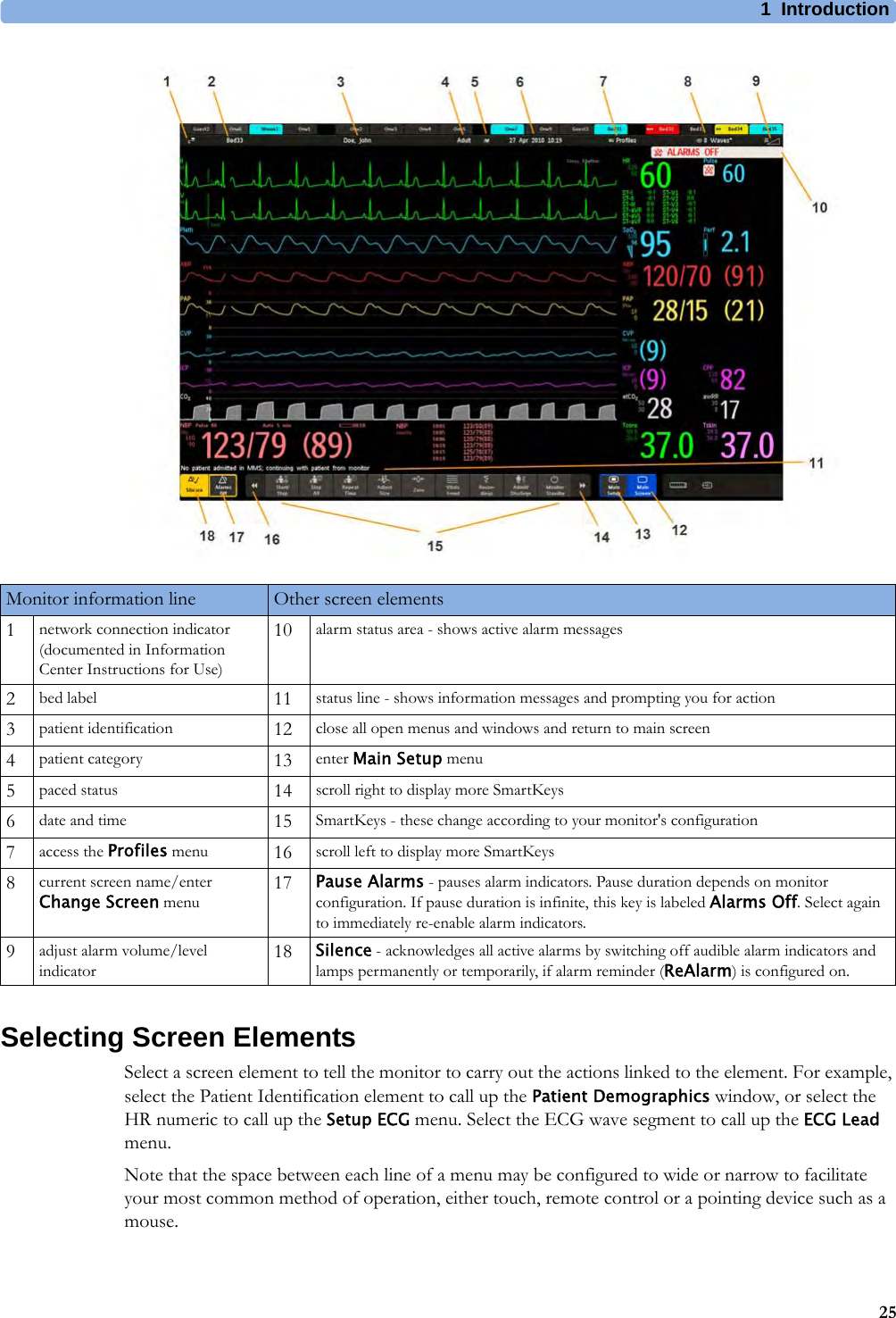 1 Introduction25Selecting Screen ElementsSelect a screen element to tell the monitor to carry out the actions linked to the element. For example, select the Patient Identification element to call up the Patient Demographics window, or select the HR numeric to call up the Setup ECG menu. Select the ECG wave segment to call up the ECG Lead menu.Note that the space between each line of a menu may be configured to wide or narrow to facilitate your most common method of operation, either touch, remote control or a pointing device such as a mouse.Monitor information line Other screen elements1network connection indicator (documented in Information Center Instructions for Use)10 alarm status area - shows active alarm messages2bed label 11 status line - shows information messages and prompting you for action3patient identification 12 close all open menus and windows and return to main screen4patient category 13 enter Main Setup menu5paced status 14 scroll right to display more SmartKeys6date and time 15 SmartKeys - these change according to your monitor&apos;s configuration7access the Profiles menu 16 scroll left to display more SmartKeys8current screen name/enter Change Screen menu 17 Pause Alarms - pauses alarm indicators. Pause duration depends on monitor configuration. If pause duration is infinite, this key is labeled Alarms Off. Select again to immediately re-enable alarm indicators.9adjust alarm volume/level indicator 18 Silence - acknowledges all active alarms by switching off audible alarm indicators and lamps permanently or temporarily, if alarm reminder (ReAlarm) is configured on.