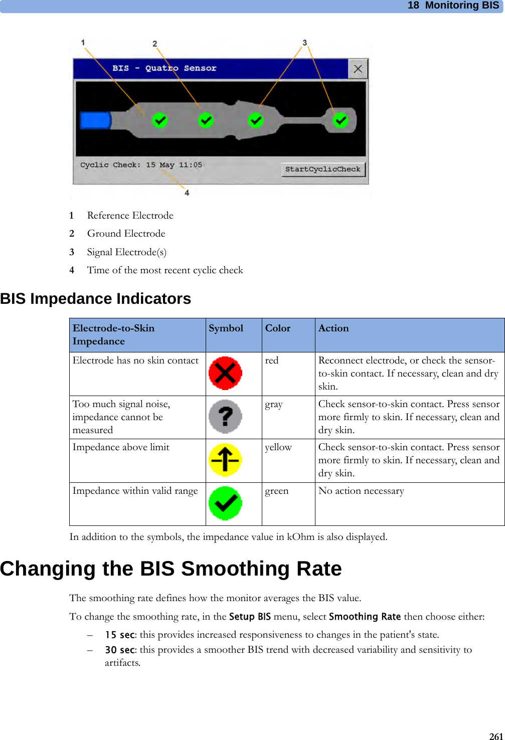 18 Monitoring BIS2611Reference Electrode2Ground Electrode3Signal Electrode(s)4Time of the most recent cyclic checkBIS Impedance IndicatorsIn addition to the symbols, the impedance value in kOhm is also displayed. Changing the BIS Smoothing RateThe smoothing rate defines how the monitor averages the BIS value.To change the smoothing rate, in the Setup BIS menu, select Smoothing Rate then choose either:–15 sec: this provides increased responsiveness to changes in the patient&apos;s state.–30 sec: this provides a smoother BIS trend with decreased variability and sensitivity to artifacts.Electrode-to-Skin ImpedanceSymbol Color ActionElectrode has no skin contact red Reconnect electrode, or check the sensor-to-skin contact. If necessary, clean and dry skin.Too much signal noise, impedance cannot be measuredgray Check sensor-to-skin contact. Press sensor more firmly to skin. If necessary, clean and dry skin.Impedance above limit yellow Check sensor-to-skin contact. Press sensor more firmly to skin. If necessary, clean and dry skin.Impedance within valid range green No action necessary