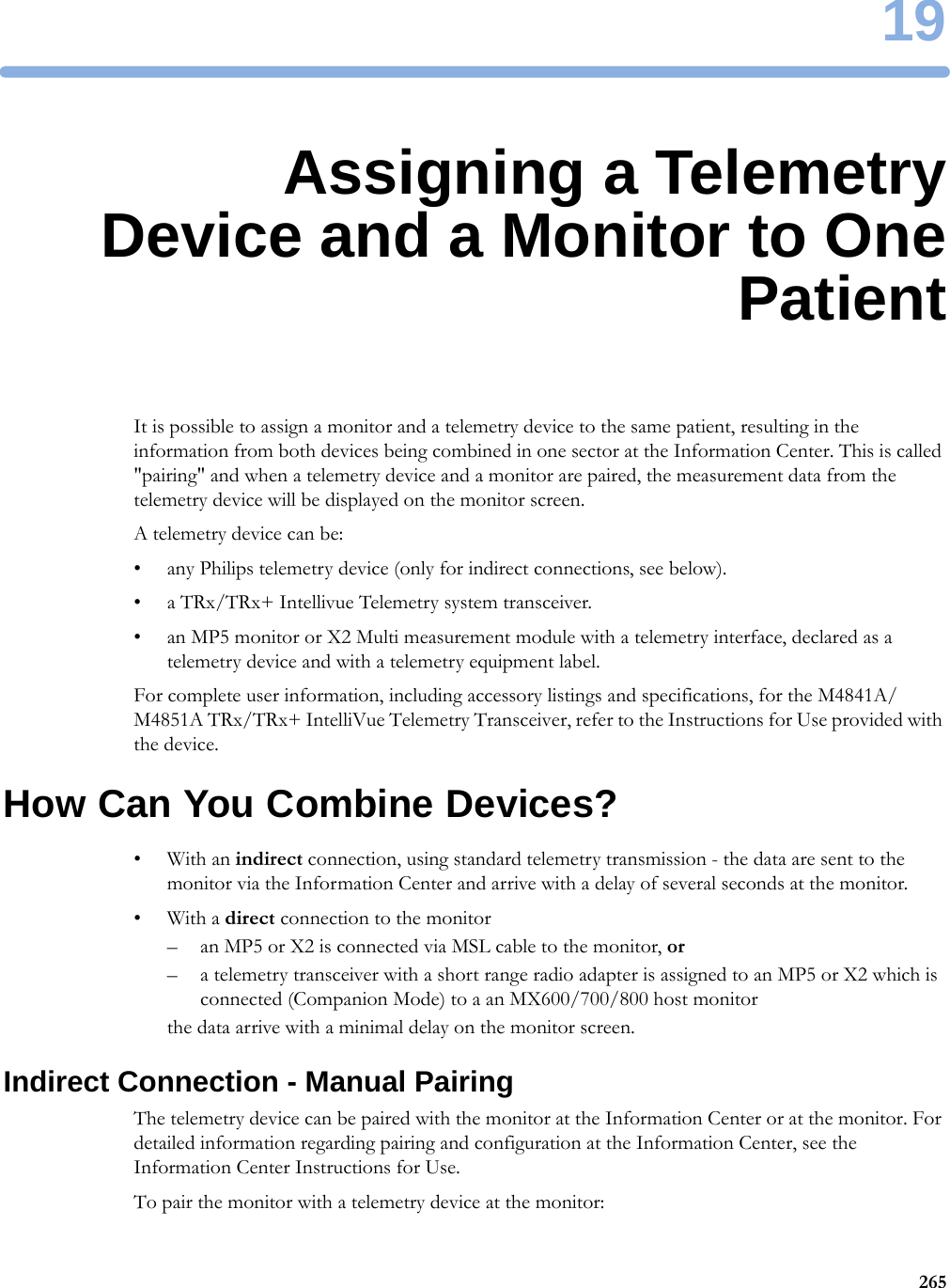 1926519Assigning a TelemetryDevice and a Monitor to OnePatientIt is possible to assign a monitor and a telemetry device to the same patient, resulting in the information from both devices being combined in one sector at the Information Center. This is called &quot;pairing&quot; and when a telemetry device and a monitor are paired, the measurement data from the telemetry device will be displayed on the monitor screen.A telemetry device can be:• any Philips telemetry device (only for indirect connections, see below).• a TRx/TRx+ Intellivue Telemetry system transceiver.• an MP5 monitor or X2 Multi measurement module with a telemetry interface, declared as a telemetry device and with a telemetry equipment label.For complete user information, including accessory listings and specifications, for the M4841A/M4851A TRx/TRx+ IntelliVue Telemetry Transceiver, refer to the Instructions for Use provided with the device.How Can You Combine Devices?•With an indirect connection, using standard telemetry transmission - the data are sent to the monitor via the Information Center and arrive with a delay of several seconds at the monitor.•With a direct connection to the monitor– an MP5 or X2 is connected via MSL cable to the monitor, or– a telemetry transceiver with a short range radio adapter is assigned to an MP5 or X2 which is connected (Companion Mode) to a an MX600/700/800 host monitorthe data arrive with a minimal delay on the monitor screen.Indirect Connection - Manual PairingThe telemetry device can be paired with the monitor at the Information Center or at the monitor. For detailed information regarding pairing and configuration at the Information Center, see the Information Center Instructions for Use.To pair the monitor with a telemetry device at the monitor: