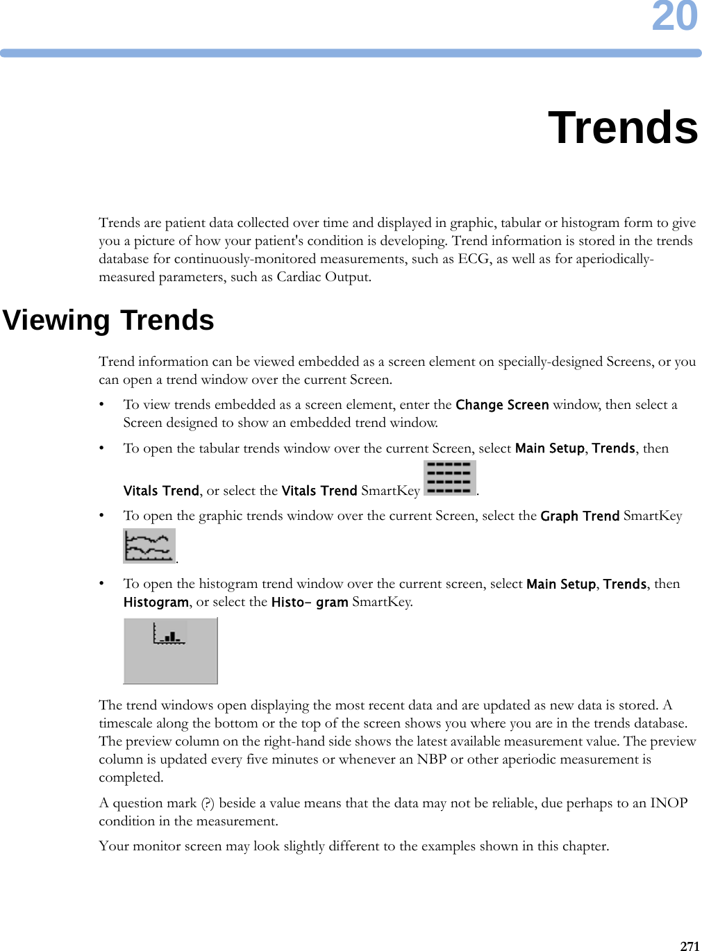 2027120TrendsTrends are patient data collected over time and displayed in graphic, tabular or histogram form to give you a picture of how your patient&apos;s condition is developing. Trend information is stored in the trends database for continuously-monitored measurements, such as ECG, as well as for aperiodically-measured parameters, such as Cardiac Output.Viewing TrendsTrend information can be viewed embedded as a screen element on specially-designed Screens, or you can open a trend window over the current Screen.• To view trends embedded as a screen element, enter the Change Screen window, then select a Screen designed to show an embedded trend window.• To open the tabular trends window over the current Screen, select Main Setup, Trends, then Vitals Trend, or select the Vitals Trend SmartKey  .• To open the graphic trends window over the current Screen, select the Graph Trend SmartKey .• To open the histogram trend window over the current screen, select Main Setup, Trends, then Histogram, or select the Histo- gram SmartKey.The trend windows open displaying the most recent data and are updated as new data is stored. A timescale along the bottom or the top of the screen shows you where you are in the trends database. The preview column on the right-hand side shows the latest available measurement value. The preview column is updated every five minutes or whenever an NBP or other aperiodic measurement is completed.A question mark (?) beside a value means that the data may not be reliable, due perhaps to an INOP condition in the measurement.Your monitor screen may look slightly different to the examples shown in this chapter.