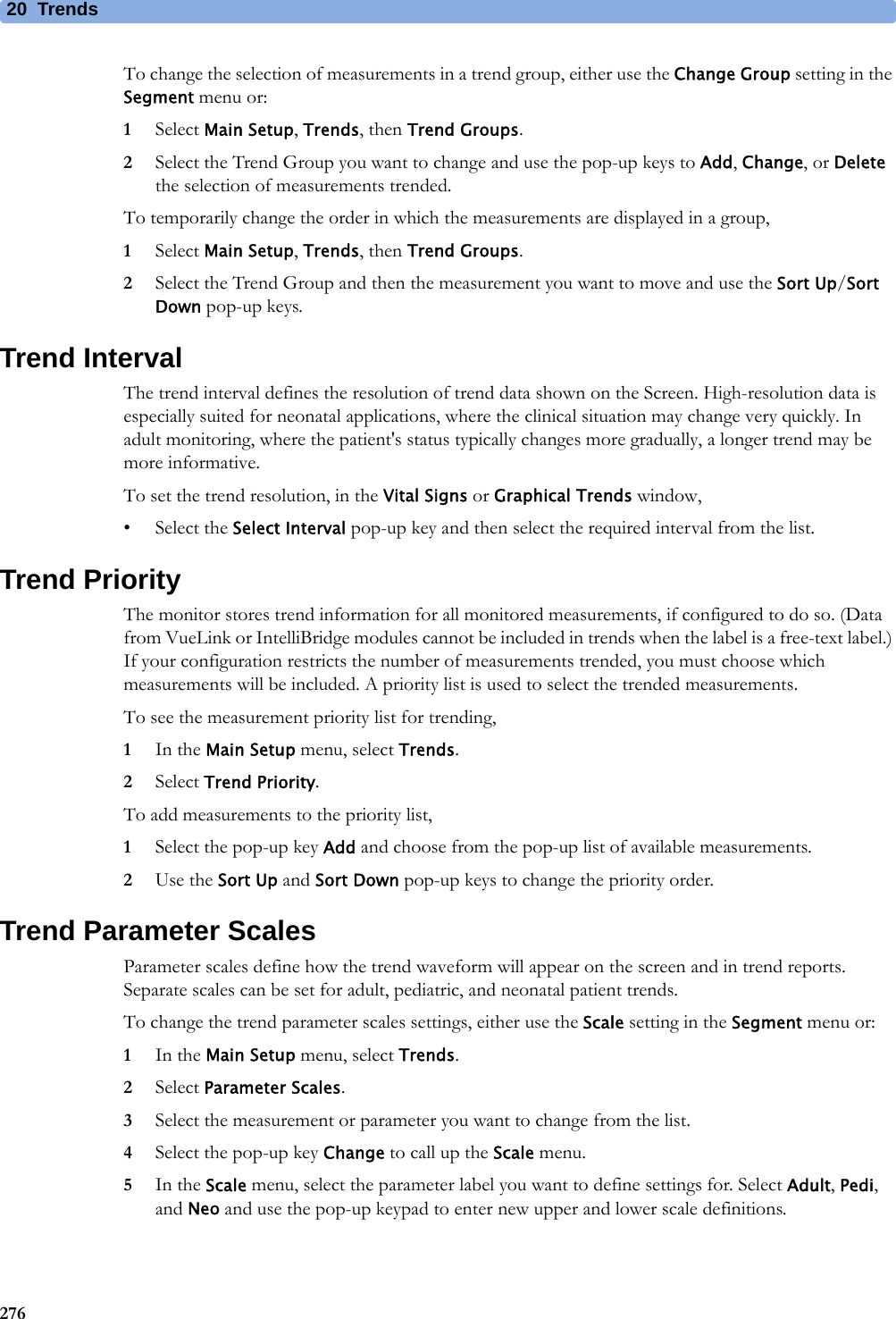 20 Trends276To change the selection of measurements in a trend group, either use the Change Group setting in the Segment menu or:1Select Main Setup, Trends, then Trend Groups.2Select the Trend Group you want to change and use the pop-up keys to Add, Change, or Delete the selection of measurements trended.To temporarily change the order in which the measurements are displayed in a group,1Select Main Setup, Trends, then Trend Groups.2Select the Trend Group and then the measurement you want to move and use the Sort Up/Sort Down pop-up keys.Trend IntervalThe trend interval defines the resolution of trend data shown on the Screen. High-resolution data is especially suited for neonatal applications, where the clinical situation may change very quickly. In adult monitoring, where the patient&apos;s status typically changes more gradually, a longer trend may be more informative.To set the trend resolution, in the Vital Signs or Graphical Trends window,• Select the Select Interval pop-up key and then select the required interval from the list.Trend PriorityThe monitor stores trend information for all monitored measurements, if configured to do so. (Data from VueLink or IntelliBridge modules cannot be included in trends when the label is a free-text label.) If your configuration restricts the number of measurements trended, you must choose which measurements will be included. A priority list is used to select the trended measurements.To see the measurement priority list for trending,1In the Main Setup menu, select Trends.2Select Trend Priority.To add measurements to the priority list,1Select the pop-up key Add and choose from the pop-up list of available measurements.2Use the Sort Up and Sort Down pop-up keys to change the priority order.Trend Parameter ScalesParameter scales define how the trend waveform will appear on the screen and in trend reports. Separate scales can be set for adult, pediatric, and neonatal patient trends. To change the trend parameter scales settings, either use the Scale setting in the Segment menu or:1In the Main Setup menu, select Trends.2Select Parameter Scales.3Select the measurement or parameter you want to change from the list.4Select the pop-up key Change to call up the Scale menu.5In the Scale menu, select the parameter label you want to define settings for. Select Adult, Pedi, and Neo and use the pop-up keypad to enter new upper and lower scale definitions.
