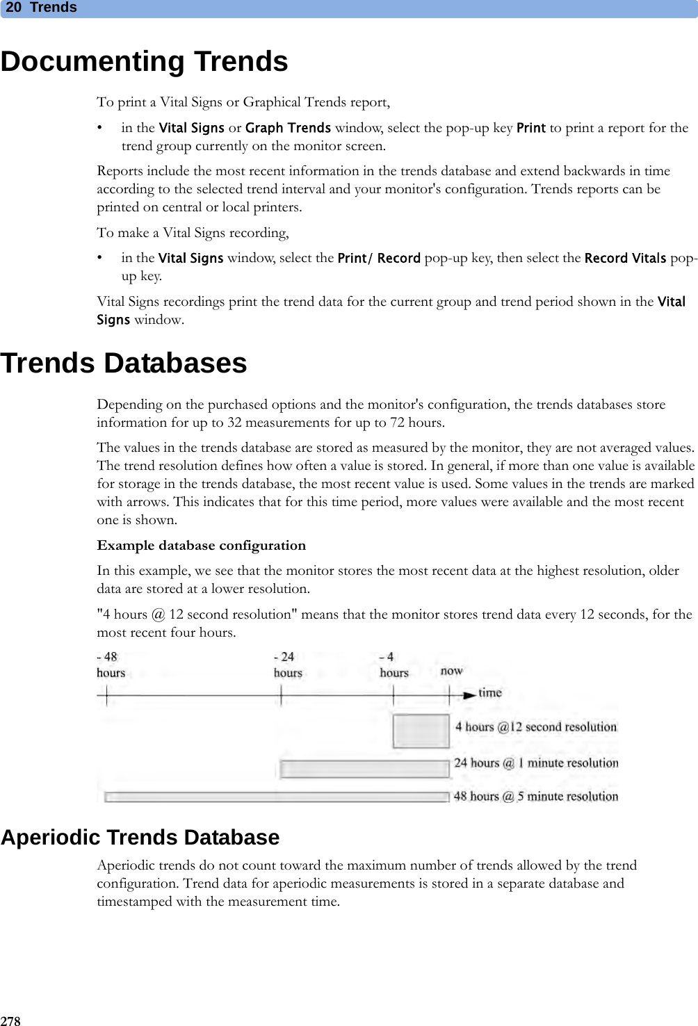 20 Trends278Documenting TrendsTo print a Vital Signs or Graphical Trends report,•in the Vital Signs or Graph Trends window, select the pop-up key Print to print a report for the trend group currently on the monitor screen. Reports include the most recent information in the trends database and extend backwards in time according to the selected trend interval and your monitor&apos;s configuration. Trends reports can be printed on central or local printers.To make a Vital Signs recording,•in the Vital Signs window, select the Print/ Record pop-up key, then select the Record Vitals pop-up key.Vital Signs recordings print the trend data for the current group and trend period shown in the Vital Signs window.Trends DatabasesDepending on the purchased options and the monitor&apos;s configuration, the trends databases store information for up to 32 measurements for up to 72 hours.The values in the trends database are stored as measured by the monitor, they are not averaged values. The trend resolution defines how often a value is stored. In general, if more than one value is available for storage in the trends database, the most recent value is used. Some values in the trends are marked with arrows. This indicates that for this time period, more values were available and the most recent one is shown.Example database configurationIn this example, we see that the monitor stores the most recent data at the highest resolution, older data are stored at a lower resolution.&quot;4 hours @ 12 second resolution&quot; means that the monitor stores trend data every 12 seconds, for the most recent four hours.Aperiodic Trends DatabaseAperiodic trends do not count toward the maximum number of trends allowed by the trend configuration. Trend data for aperiodic measurements is stored in a separate database and timestamped with the measurement time.