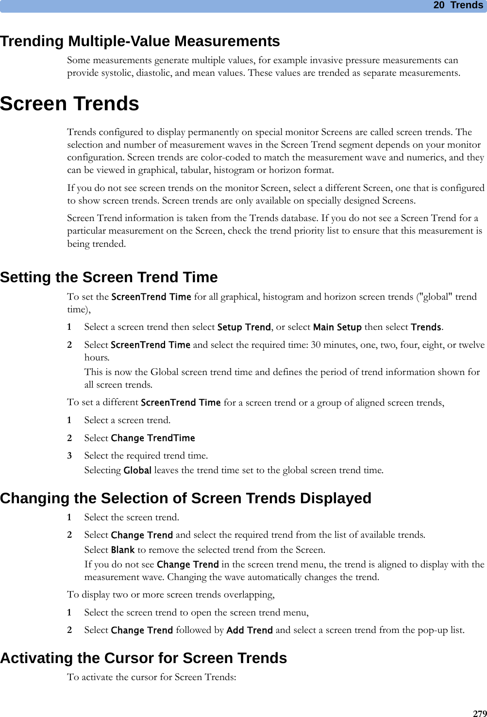 20 Trends279Trending Multiple-Value MeasurementsSome measurements generate multiple values, for example invasive pressure measurements can provide systolic, diastolic, and mean values. These values are trended as separate measurements.Screen TrendsTrends configured to display permanently on special monitor Screens are called screen trends. The selection and number of measurement waves in the Screen Trend segment depends on your monitor configuration. Screen trends are color-coded to match the measurement wave and numerics, and they can be viewed in graphical, tabular, histogram or horizon format.If you do not see screen trends on the monitor Screen, select a different Screen, one that is configured to show screen trends. Screen trends are only available on specially designed Screens.Screen Trend information is taken from the Trends database. If you do not see a Screen Trend for a particular measurement on the Screen, check the trend priority list to ensure that this measurement is being trended.Setting the Screen Trend TimeTo set the ScreenTrend Time for all graphical, histogram and horizon screen trends (&quot;global&quot; trend time),1Select a screen trend then select Setup Trend, or select Main Setup then select Trends.2Select ScreenTrend Time and select the required time: 30 minutes, one, two, four, eight, or twelve hours.This is now the Global screen trend time and defines the period of trend information shown for all screen trends.To set a different ScreenTrend Time for a screen trend or a group of aligned screen trends,1Select a screen trend.2Select Change TrendTime3Select the required trend time.Selecting Global leaves the trend time set to the global screen trend time.Changing the Selection of Screen Trends Displayed1Select the screen trend.2Select Change Trend and select the required trend from the list of available trends.Select Blank to remove the selected trend from the Screen.If you do not see Change Trend in the screen trend menu, the trend is aligned to display with the measurement wave. Changing the wave automatically changes the trend.To display two or more screen trends overlapping,1Select the screen trend to open the screen trend menu,2Select Change Trend followed by Add Trend and select a screen trend from the pop-up list.Activating the Cursor for Screen TrendsTo activate the cursor for Screen Trends: