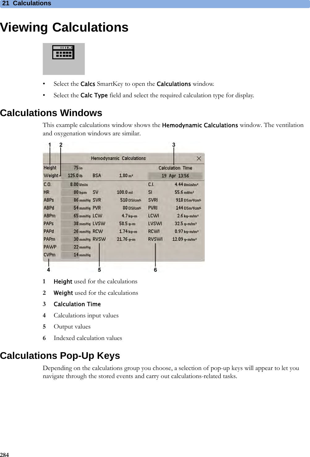21 Calculations284Viewing Calculations• Select the Calcs SmartKey to open the Calculations window.• Select the Calc Type field and select the required calculation type for display.Calculations WindowsThis example calculations window shows the Hemodynamic Calculations window. The ventilation and oxygenation windows are similar.1Height used for the calculations2Weight used for the calculations3Calculation Time4Calculations input values5Output values6Indexed calculation valuesCalculations Pop-Up KeysDepending on the calculations group you choose, a selection of pop-up keys will appear to let you navigate through the stored events and carry out calculations-related tasks.
