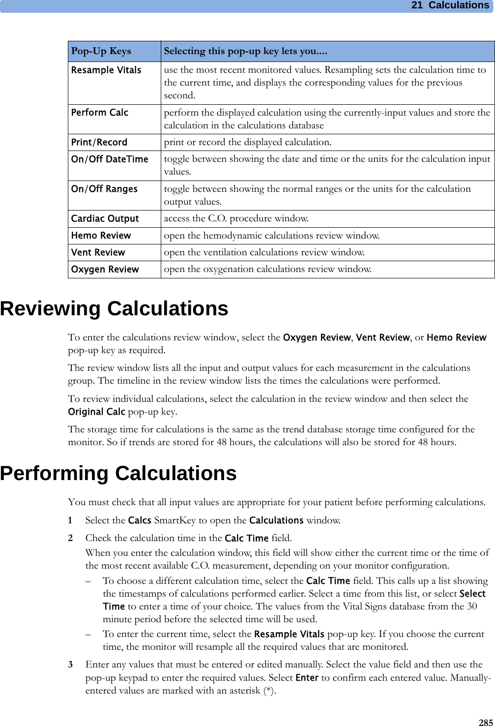 21 Calculations285Reviewing CalculationsTo enter the calculations review window, select the Oxygen Review, Vent Review, or Hemo Review pop-up key as required.The review window lists all the input and output values for each measurement in the calculations group. The timeline in the review window lists the times the calculations were performed.To review individual calculations, select the calculation in the review window and then select the Original Calc pop-up key.The storage time for calculations is the same as the trend database storage time configured for the monitor. So if trends are stored for 48 hours, the calculations will also be stored for 48 hours.Performing CalculationsYou must check that all input values are appropriate for your patient before performing calculations.1Select the Calcs SmartKey to open the Calculations window.2Check the calculation time in the Calc Time field.When you enter the calculation window, this field will show either the current time or the time of the most recent available C.O. measurement, depending on your monitor configuration.– To choose a different calculation time, select the Calc Time field. This calls up a list showing the timestamps of calculations performed earlier. Select a time from this list, or select Select Time to enter a time of your choice. The values from the Vital Signs database from the 30 minute period before the selected time will be used. – To enter the current time, select the Resample Vitals pop-up key. If you choose the current time, the monitor will resample all the required values that are monitored.3Enter any values that must be entered or edited manually. Select the value field and then use the pop-up keypad to enter the required values. Select Enter to confirm each entered value. Manually-entered values are marked with an asterisk (*).Pop-Up Keys Selecting this pop-up key lets you....Resample Vitals use the most recent monitored values. Resampling sets the calculation time to the current time, and displays the corresponding values for the previous second.Perform Calc perform the displayed calculation using the currently-input values and store the calculation in the calculations databasePrint/Record print or record the displayed calculation.On/Off DateTime toggle between showing the date and time or the units for the calculation input values.On/Off Ranges toggle between showing the normal ranges or the units for the calculation output values.Cardiac Output access the C.O. procedure window.Hemo Review open the hemodynamic calculations review window.Vent Review open the ventilation calculations review window.Oxygen Review open the oxygenation calculations review window.