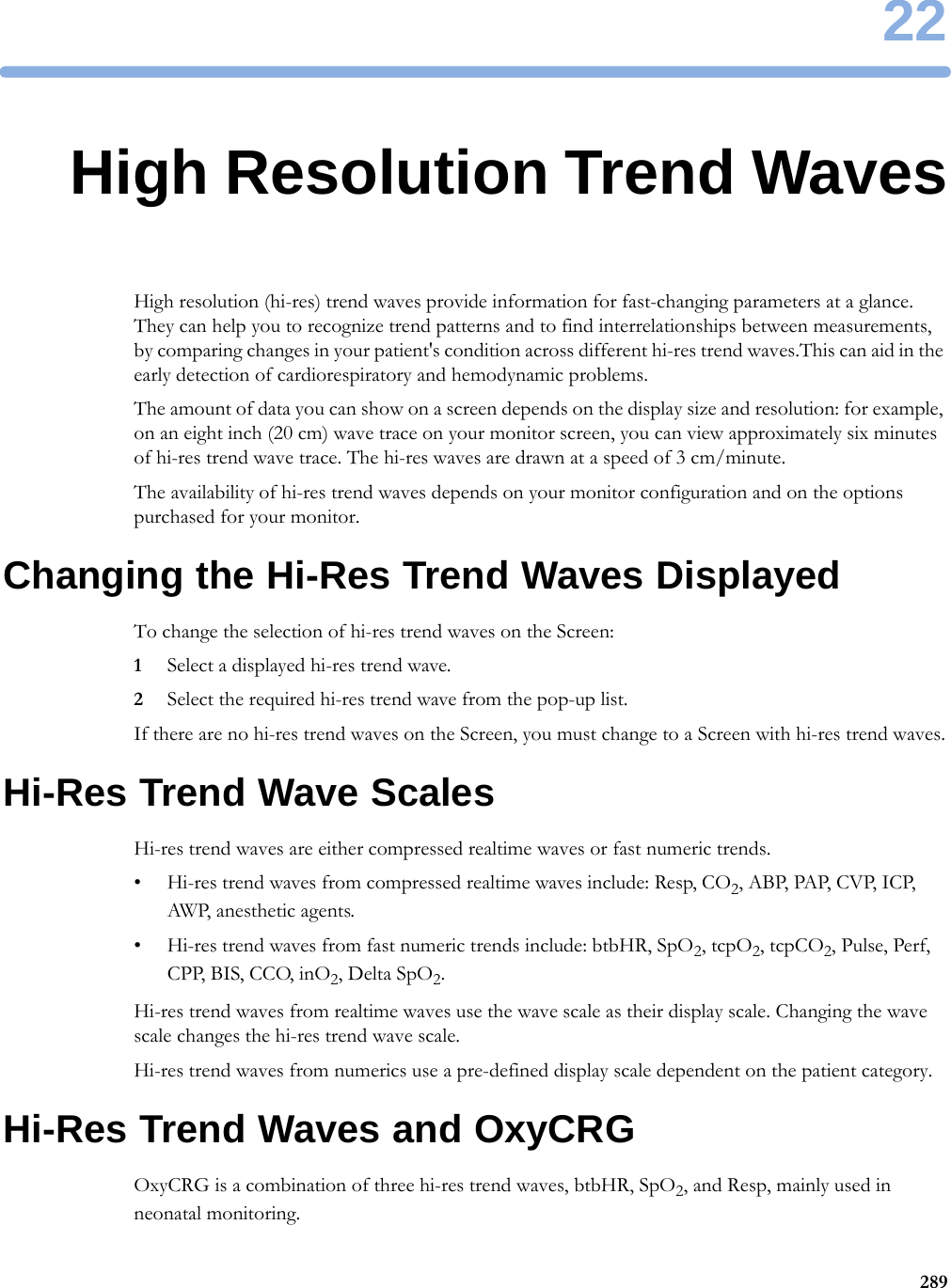 2228922High Resolution Trend WavesHigh resolution (hi-res) trend waves provide information for fast-changing parameters at a glance. They can help you to recognize trend patterns and to find interrelationships between measurements, by comparing changes in your patient&apos;s condition across different hi-res trend waves.This can aid in the early detection of cardiorespiratory and hemodynamic problems.The amount of data you can show on a screen depends on the display size and resolution: for example, on an eight inch (20 cm) wave trace on your monitor screen, you can view approximately six minutes of hi-res trend wave trace. The hi-res waves are drawn at a speed of 3 cm/minute.The availability of hi-res trend waves depends on your monitor configuration and on the options purchased for your monitor.Changing the Hi-Res Trend Waves DisplayedTo change the selection of hi-res trend waves on the Screen:1Select a displayed hi-res trend wave.2Select the required hi-res trend wave from the pop-up list.If there are no hi-res trend waves on the Screen, you must change to a Screen with hi-res trend waves.Hi-Res Trend Wave ScalesHi-res trend waves are either compressed realtime waves or fast numeric trends.• Hi-res trend waves from compressed realtime waves include: Resp, CO2, AB P,  PAP, CV P,  ICP, AWP, anesthetic agents.• Hi-res trend waves from fast numeric trends include: btbHR, SpO2, tcpO2, tcpCO2, Pulse, Perf, CPP, BIS, CCO, inO2, Delta SpO2.Hi-res trend waves from realtime waves use the wave scale as their display scale. Changing the wave scale changes the hi-res trend wave scale.Hi-res trend waves from numerics use a pre-defined display scale dependent on the patient category.Hi-Res Trend Waves and OxyCRGOxyCRG is a combination of three hi-res trend waves, btbHR, SpO2, and Resp, mainly used in neonatal monitoring.