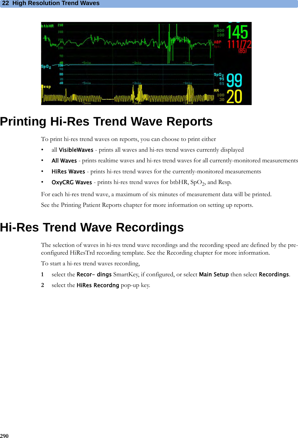 22 High Resolution Trend Waves290Printing Hi-Res Trend Wave ReportsTo print hi-res trend waves on reports, you can choose to print either• all VisibleWaves - prints all waves and hi-res trend waves currently displayed•All Waves - prints realtime waves and hi-res trend waves for all currently-monitored measurements•HiRes Waves - prints hi-res trend waves for the currently-monitored measurements•OxyCRG Waves - prints hi-res trend waves for btbHR, SpO2, and Resp.For each hi-res trend wave, a maximum of six minutes of measurement data will be printed.See the Printing Patient Reports chapter for more information on setting up reports.Hi-Res Trend Wave RecordingsThe selection of waves in hi-res trend wave recordings and the recording speed are defined by the pre-configured HiResTrd recording template. See the Recording chapter for more information.To start a hi-res trend waves recording,1select the Recor- dings SmartKey, if configured, or select Main Setup then select Recordings.2select the HiRes Recordng pop-up key.