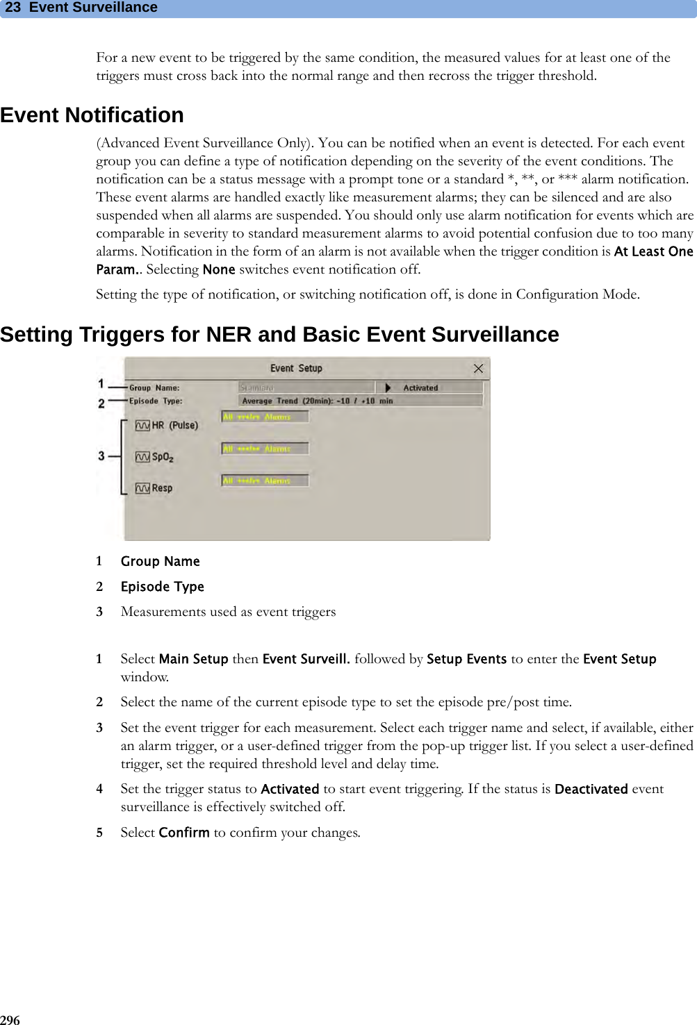 23 Event Surveillance296For a new event to be triggered by the same condition, the measured values for at least one of the triggers must cross back into the normal range and then recross the trigger threshold.Event Notification(Advanced Event Surveillance Only). You can be notified when an event is detected. For each event group you can define a type of notification depending on the severity of the event conditions. The notification can be a status message with a prompt tone or a standard *, **, or *** alarm notification. These event alarms are handled exactly like measurement alarms; they can be silenced and are also suspended when all alarms are suspended. You should only use alarm notification for events which are comparable in severity to standard measurement alarms to avoid potential confusion due to too many alarms. Notification in the form of an alarm is not available when the trigger condition is At Least One Param.. Selecting None switches event notification off.Setting the type of notification, or switching notification off, is done in Configuration Mode.Setting Triggers for NER and Basic Event Surveillance1Group Name2Episode Type3Measurements used as event triggers1Select Main Setup then Event Surveill. followed by Setup Events to enter the Event Setup window.2Select the name of the current episode type to set the episode pre/post time.3Set the event trigger for each measurement. Select each trigger name and select, if available, either an alarm trigger, or a user-defined trigger from the pop-up trigger list. If you select a user-defined trigger, set the required threshold level and delay time.4Set the trigger status to Activated to start event triggering. If the status is Deactivated event surveillance is effectively switched off.5Select Confirm to confirm your changes.