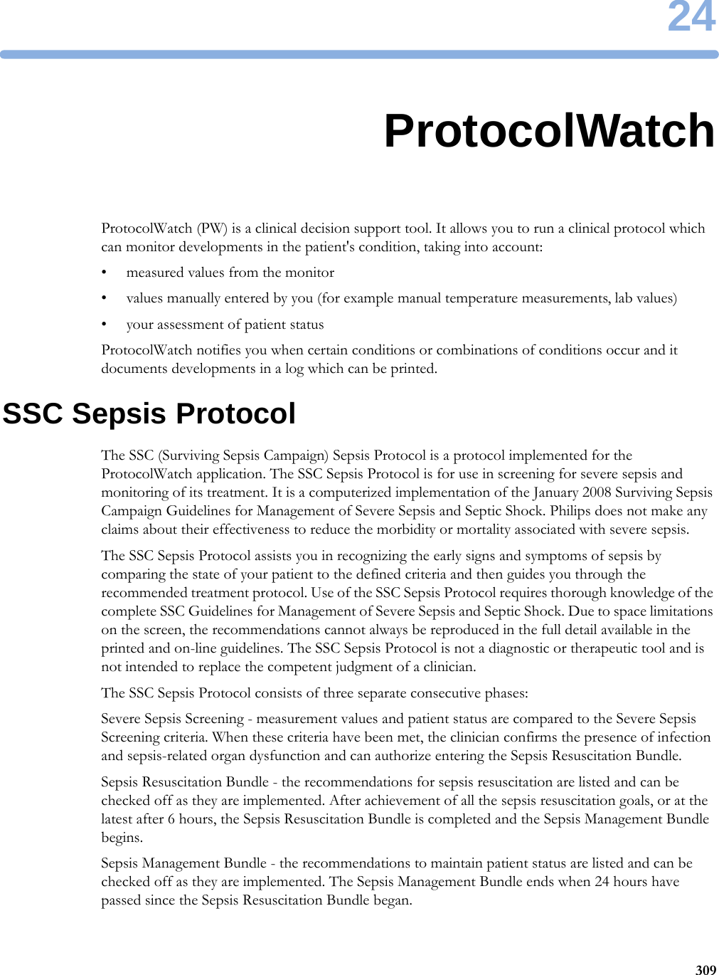 2430924ProtocolWatchProtocolWatch (PW) is a clinical decision support tool. It allows you to run a clinical protocol which can monitor developments in the patient&apos;s condition, taking into account:• measured values from the monitor• values manually entered by you (for example manual temperature measurements, lab values)• your assessment of patient statusProtocolWatch notifies you when certain conditions or combinations of conditions occur and it documents developments in a log which can be printed.SSC Sepsis ProtocolThe SSC (Surviving Sepsis Campaign) Sepsis Protocol is a protocol implemented for the ProtocolWatch application. The SSC Sepsis Protocol is for use in screening for severe sepsis and monitoring of its treatment. It is a computerized implementation of the January 2008 Surviving Sepsis Campaign Guidelines for Management of Severe Sepsis and Septic Shock. Philips does not make any claims about their effectiveness to reduce the morbidity or mortality associated with severe sepsis.The SSC Sepsis Protocol assists you in recognizing the early signs and symptoms of sepsis by comparing the state of your patient to the defined criteria and then guides you through the recommended treatment protocol. Use of the SSC Sepsis Protocol requires thorough knowledge of the complete SSC Guidelines for Management of Severe Sepsis and Septic Shock. Due to space limitations on the screen, the recommendations cannot always be reproduced in the full detail available in the printed and on-line guidelines. The SSC Sepsis Protocol is not a diagnostic or therapeutic tool and is not intended to replace the competent judgment of a clinician.The SSC Sepsis Protocol consists of three separate consecutive phases:Severe Sepsis Screening - measurement values and patient status are compared to the Severe Sepsis Screening criteria. When these criteria have been met, the clinician confirms the presence of infection and sepsis-related organ dysfunction and can authorize entering the Sepsis Resuscitation Bundle.Sepsis Resuscitation Bundle - the recommendations for sepsis resuscitation are listed and can be checked off as they are implemented. After achievement of all the sepsis resuscitation goals, or at the latest after 6 hours, the Sepsis Resuscitation Bundle is completed and the Sepsis Management Bundle begins.Sepsis Management Bundle - the recommendations to maintain patient status are listed and can be checked off as they are implemented. The Sepsis Management Bundle ends when 24 hours have passed since the Sepsis Resuscitation Bundle began.