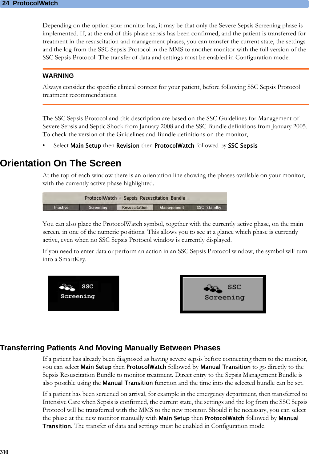 24 ProtocolWatch310Depending on the option your monitor has, it may be that only the Severe Sepsis Screening phase is implemented. If, at the end of this phase sepsis has been confirmed, and the patient is transferred for treatment in the resuscitation and management phases, you can transfer the current state, the settings and the log from the SSC Sepsis Protocol in the MMS to another monitor with the full version of the SSC Sepsis Protocol. The transfer of data and settings must be enabled in Configuration mode.WARNINGAlways consider the specific clinical context for your patient, before following SSC Sepsis Protocol treatment recommendations.The SSC Sepsis Protocol and this description are based on the SSC Guidelines for Management of Severe Sepsis and Septic Shock from January 2008 and the SSC Bundle definitions from January 2005. To check the version of the Guidelines and Bundle definitions on the monitor,•Select Main Setup then Revision then ProtocolWatch followed by SSC SepsisOrientation On The ScreenAt the top of each window there is an orientation line showing the phases available on your monitor, with the currently active phase highlighted.You can also place the ProtocolWatch symbol, together with the currently active phase, on the main screen, in one of the numeric positions. This allows you to see at a glance which phase is currently active, even when no SSC Sepsis Protocol window is currently displayed.If you need to enter data or perform an action in an SSC Sepsis Protocol window, the symbol will turn into a SmartKey.Transferring Patients And Moving Manually Between PhasesIf a patient has already been diagnosed as having severe sepsis before connecting them to the monitor, you can select Main Setup then ProtocolWatch followed by Manual Transition to go directly to the Sepsis Resuscitation Bundle to monitor treatment. Direct entry to the Sepsis Management Bundle is also possible using the Manual Transition function and the time into the selected bundle can be set.If a patient has been screened on arrival, for example in the emergency department, then transferred to Intensive Care when Sepsis is confirmed, the current state, the settings and the log from the SSC Sepsis Protocol will be transferred with the MMS to the new monitor. Should it be necessary, you can select the phase at the new monitor manually with Main Setup then ProtocolWatch followed by Manual Transition. The transfer of data and settings must be enabled in Configuration mode.
