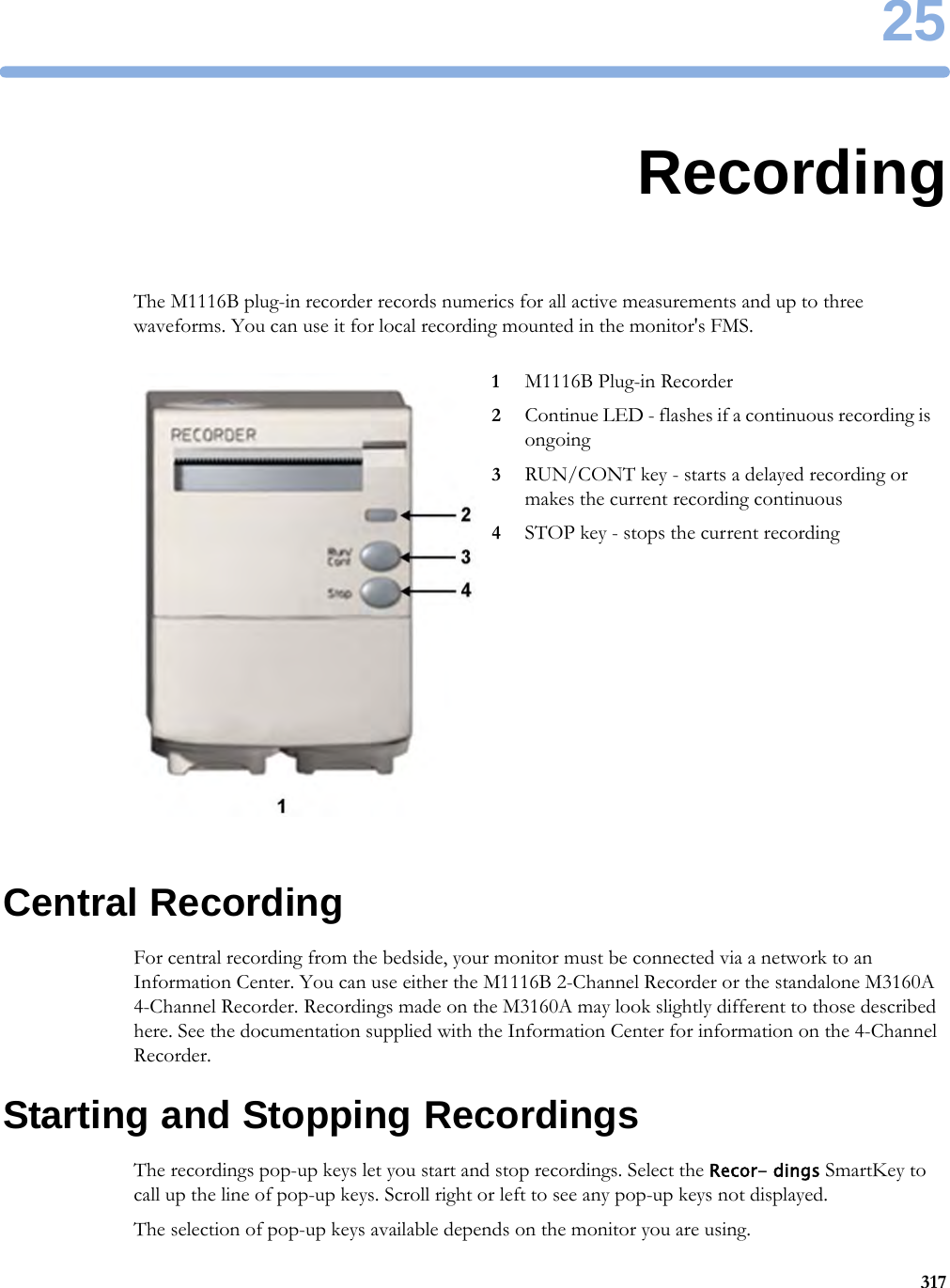 2531725RecordingThe M1116B plug-in recorder records numerics for all active measurements and up to three waveforms. You can use it for local recording mounted in the monitor&apos;s FMS.Central RecordingFor central recording from the bedside, your monitor must be connected via a network to an Information Center. You can use either the M1116B 2-Channel Recorder or the standalone M3160A 4-Channel Recorder. Recordings made on the M3160A may look slightly different to those described here. See the documentation supplied with the Information Center for information on the 4-Channel Recorder.Starting and Stopping RecordingsThe recordings pop-up keys let you start and stop recordings. Select the Recor- dings SmartKey to call up the line of pop-up keys. Scroll right or left to see any pop-up keys not displayed.The selection of pop-up keys available depends on the monitor you are using.1M1116B Plug-in Recorder2Continue LED - flashes if a continuous recording is ongoing3RUN/CONT key - starts a delayed recording or makes the current recording continuous4STOP key - stops the current recording