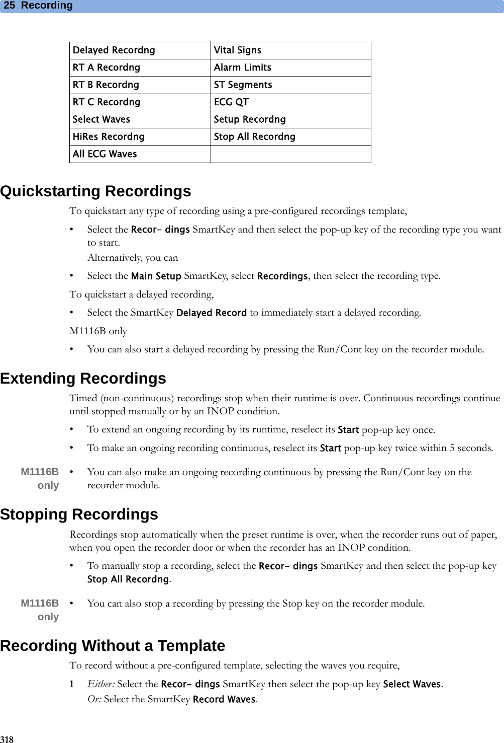 25 Recording318Quickstarting RecordingsTo quickstart any type of recording using a pre-configured recordings template,• Select the Recor- dings SmartKey and then select the pop-up key of the recording type you want to start.Alternatively, you can• Select the Main Setup SmartKey, select Recordings, then select the recording type.To quickstart a delayed recording,• Select the SmartKey Delayed Record to immediately start a delayed recording.M1116B only• You can also start a delayed recording by pressing the Run/Cont key on the recorder module.Extending RecordingsTimed (non-continuous) recordings stop when their runtime is over. Continuous recordings continue until stopped manually or by an INOP condition.• To extend an ongoing recording by its runtime, reselect its Start pop-up key once.• To make an ongoing recording continuous, reselect its Start pop-up key twice within 5 seconds.M1116Bonly • You can also make an ongoing recording continuous by pressing the Run/Cont key on the recorder module.Stopping RecordingsRecordings stop automatically when the preset runtime is over, when the recorder runs out of paper, when you open the recorder door or when the recorder has an INOP condition.• To manually stop a recording, select the Recor- dings SmartKey and then select the pop-up key Stop All Recordng.M1116Bonly • You can also stop a recording by pressing the Stop key on the recorder module.Recording Without a TemplateTo record without a pre-configured template, selecting the waves you require,1Either: Select the Recor- dings SmartKey then select the pop-up key Select Waves.Or: Select the SmartKey Record Waves.Delayed Recordng Vital SignsRT A Recordng Alarm LimitsRT B Recordng ST SegmentsRT C Recordng ECG QTSelect Waves Setup RecordngHiRes Recordng Stop All RecordngAll ECG Waves