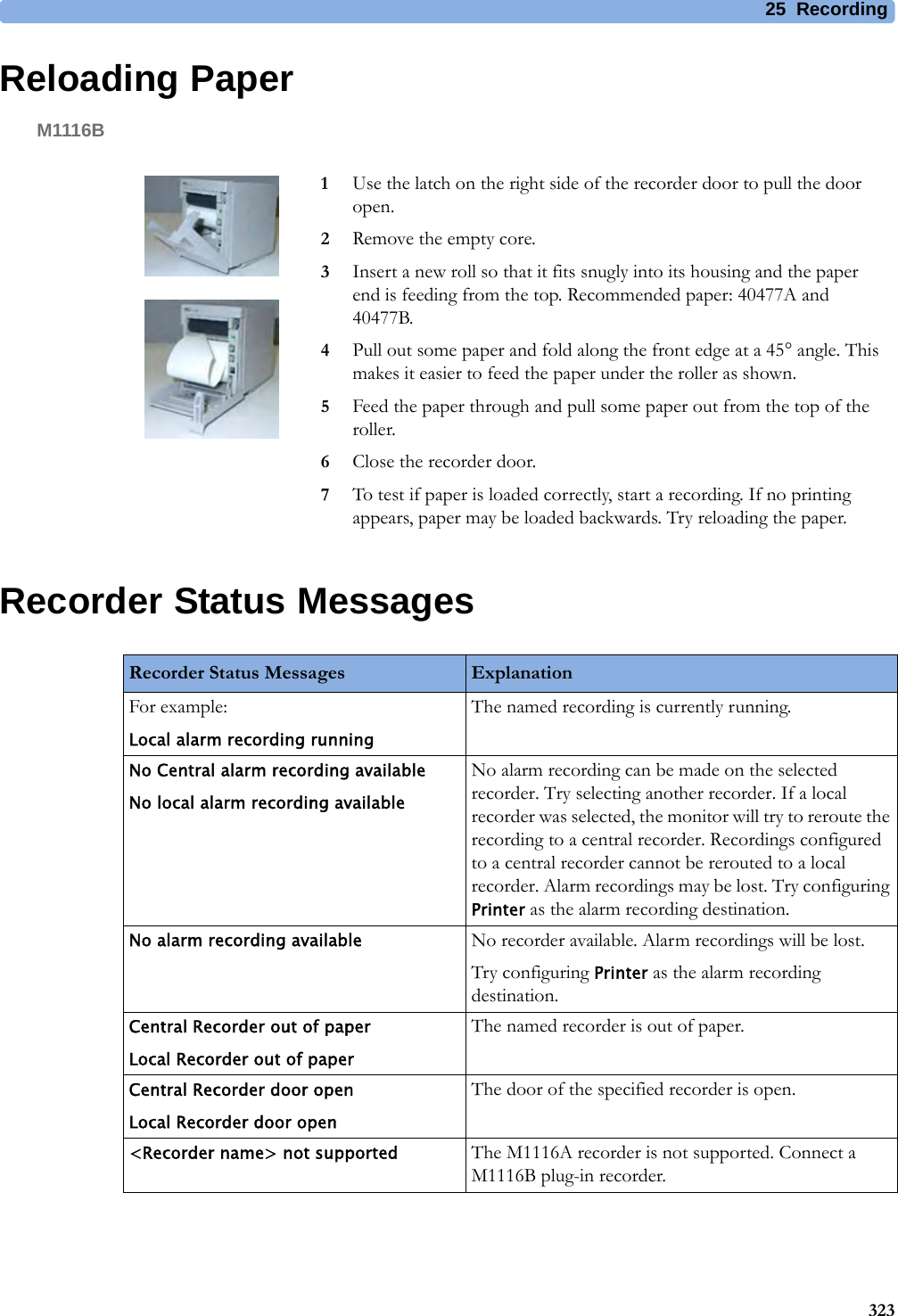 25 Recording323Reloading PaperM1116BRecorder Status Messages1Use the latch on the right side of the recorder door to pull the door open.2Remove the empty core.3Insert a new roll so that it fits snugly into its housing and the paper end is feeding from the top. Recommended paper: 40477A and 40477B.4Pull out some paper and fold along the front edge at a 45° angle. This makes it easier to feed the paper under the roller as shown.5Feed the paper through and pull some paper out from the top of the roller.6Close the recorder door.7To test if paper is loaded correctly, start a recording. If no printing appears, paper may be loaded backwards. Try reloading the paper.Recorder Status Messages ExplanationFor example:Local alarm recording runningThe named recording is currently running.No Central alarm recording availableNo local alarm recording availableNo alarm recording can be made on the selected recorder. Try selecting another recorder. If a local recorder was selected, the monitor will try to reroute the recording to a central recorder. Recordings configured to a central recorder cannot be rerouted to a local recorder. Alarm recordings may be lost. Try configuring Printer as the alarm recording destination.No alarm recording available No recorder available. Alarm recordings will be lost.Try configuring Printer as the alarm recording destination.Central Recorder out of paperLocal Recorder out of paperThe named recorder is out of paper.Central Recorder door openLocal Recorder door openThe door of the specified recorder is open.&lt;Recorder name&gt; not supported The M1116A recorder is not supported. Connect a M1116B plug-in recorder.
