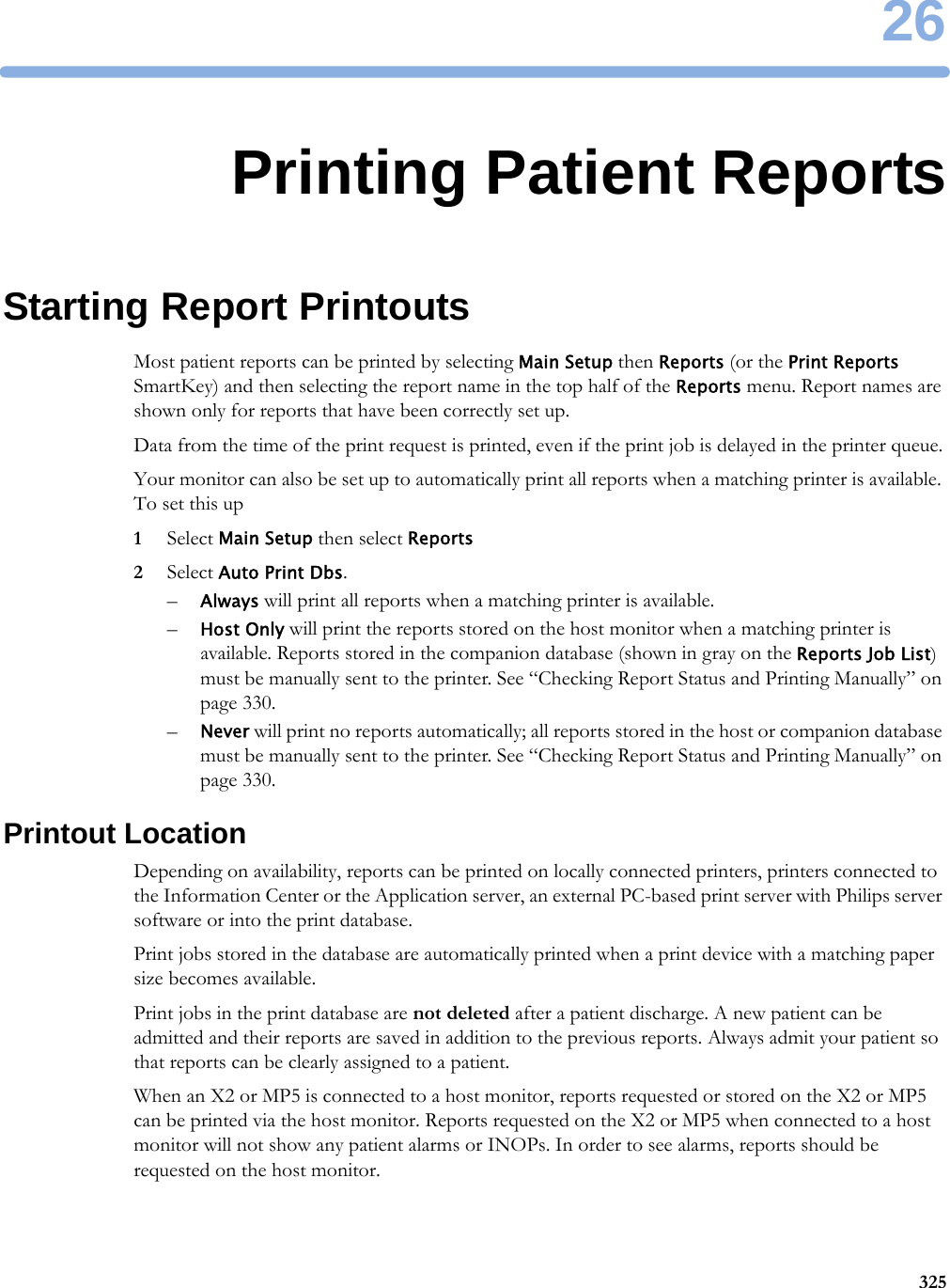 2632526Printing Patient ReportsStarting Report PrintoutsMost patient reports can be printed by selecting Main Setup then Reports (or the Print Reports SmartKey) and then selecting the report name in the top half of the Reports menu. Report names are shown only for reports that have been correctly set up.Data from the time of the print request is printed, even if the print job is delayed in the printer queue.Your monitor can also be set up to automatically print all reports when a matching printer is available. To set this up1Select Main Setup then select Reports2Select Auto Print Dbs.–Always will print all reports when a matching printer is available.–Host Only will print the reports stored on the host monitor when a matching printer is available. Reports stored in the companion database (shown in gray on the Reports Job List) must be manually sent to the printer. See “Checking Report Status and Printing Manually” on page 330.–Never will print no reports automatically; all reports stored in the host or companion database must be manually sent to the printer. See “Checking Report Status and Printing Manually” on page 330.Printout LocationDepending on availability, reports can be printed on locally connected printers, printers connected to the Information Center or the Application server, an external PC-based print server with Philips server software or into the print database. Print jobs stored in the database are automatically printed when a print device with a matching paper size becomes available.Print jobs in the print database are not deleted after a patient discharge. A new patient can be admitted and their reports are saved in addition to the previous reports. Always admit your patient so that reports can be clearly assigned to a patient.When an X2 or MP5 is connected to a host monitor, reports requested or stored on the X2 or MP5 can be printed via the host monitor. Reports requested on the X2 or MP5 when connected to a host monitor will not show any patient alarms or INOPs. In order to see alarms, reports should be requested on the host monitor.