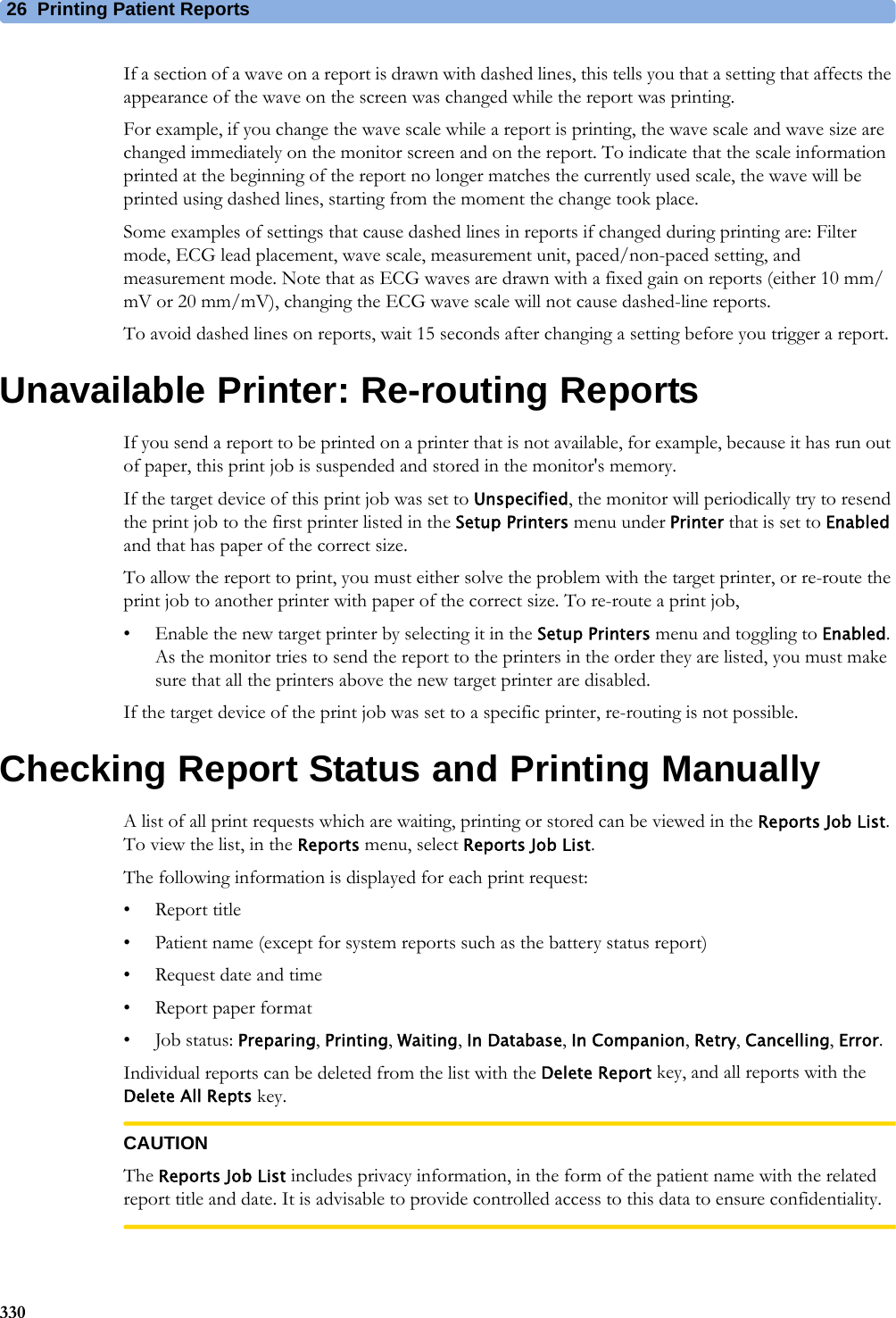 26 Printing Patient Reports330If a section of a wave on a report is drawn with dashed lines, this tells you that a setting that affects the appearance of the wave on the screen was changed while the report was printing.For example, if you change the wave scale while a report is printing, the wave scale and wave size are changed immediately on the monitor screen and on the report. To indicate that the scale information printed at the beginning of the report no longer matches the currently used scale, the wave will be printed using dashed lines, starting from the moment the change took place.Some examples of settings that cause dashed lines in reports if changed during printing are: Filter mode, ECG lead placement, wave scale, measurement unit, paced/non-paced setting, and measurement mode. Note that as ECG waves are drawn with a fixed gain on reports (either 10 mm/mV or 20 mm/mV), changing the ECG wave scale will not cause dashed-line reports.To avoid dashed lines on reports, wait 15 seconds after changing a setting before you trigger a report.Unavailable Printer: Re-routing ReportsIf you send a report to be printed on a printer that is not available, for example, because it has run out of paper, this print job is suspended and stored in the monitor&apos;s memory.If the target device of this print job was set to Unspecified, the monitor will periodically try to resend the print job to the first printer listed in the Setup Printers menu under Printer that is set to Enabled and that has paper of the correct size.To allow the report to print, you must either solve the problem with the target printer, or re-route the print job to another printer with paper of the correct size. To re-route a print job,• Enable the new target printer by selecting it in the Setup Printers menu and toggling to Enabled. As the monitor tries to send the report to the printers in the order they are listed, you must make sure that all the printers above the new target printer are disabled.If the target device of the print job was set to a specific printer, re-routing is not possible.Checking Report Status and Printing ManuallyA list of all print requests which are waiting, printing or stored can be viewed in the Reports Job List. To view the list, in the Reports menu, select Reports Job List.The following information is displayed for each print request:• Report title• Patient name (except for system reports such as the battery status report)• Request date and time• Report paper format•Job status: Preparing, Printing, Waiting, In Database, In Companion, Retry, Cancelling, Error.Individual reports can be deleted from the list with the Delete Report key, and all reports with the Delete All Repts key.CAUTIONThe Reports Job List includes privacy information, in the form of the patient name with the related report title and date. It is advisable to provide controlled access to this data to ensure confidentiality.