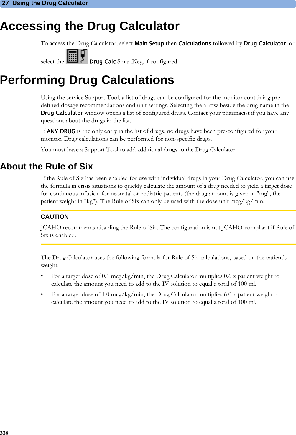 27 Using the Drug Calculator338Accessing the Drug CalculatorTo access the Drug Calculator, select Main Setup then Calculations followed by Drug Calculator, or select the   Drug Calc SmartKey, if configured.Performing Drug CalculationsUsing the service Support Tool, a list of drugs can be configured for the monitor containing pre-defined dosage recommendations and unit settings. Selecting the arrow beside the drug name in the Drug Calculator window opens a list of configured drugs. Contact your pharmacist if you have any questions about the drugs in the list.If ANY DRUG is the only entry in the list of drugs, no drugs have been pre-configured for your monitor. Drug calculations can be performed for non-specific drugs.You must have a Support Tool to add additional drugs to the Drug Calculator.About the Rule of SixIf the Rule of Six has been enabled for use with individual drugs in your Drug Calculator, you can use the formula in crisis situations to quickly calculate the amount of a drug needed to yield a target dose for continuous infusion for neonatal or pediatric patients (the drug amount is given in &quot;mg&quot;, the patient weight in &quot;kg&quot;). The Rule of Six can only be used with the dose unit mcg/kg/min.CAUTIONJCAHO recommends disabling the Rule of Six. The configuration is not JCAHO-compliant if Rule of Six is enabled.The Drug Calculator uses the following formula for Rule of Six calculations, based on the patient&apos;s weight:• For a target dose of 0.1 mcg/kg/min, the Drug Calculator multiplies 0.6 x patient weight to calculate the amount you need to add to the IV solution to equal a total of 100 ml.• For a target dose of 1.0 mcg/kg/min, the Drug Calculator multiplies 6.0 x patient weight to calculate the amount you need to add to the IV solution to equal a total of 100 ml.