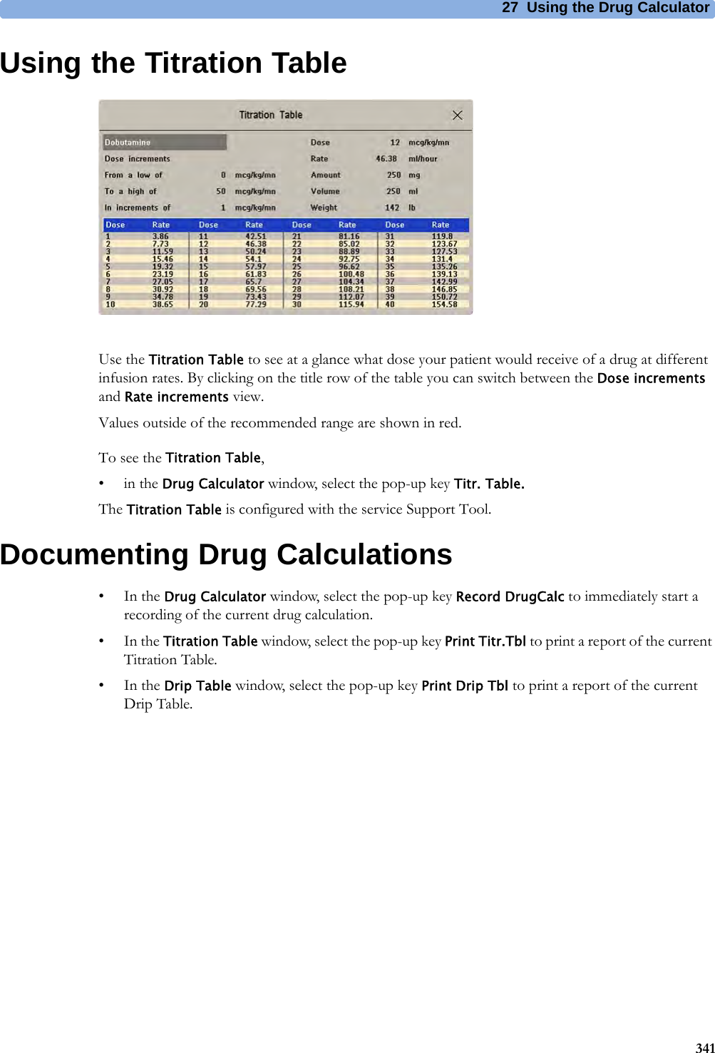 27 Using the Drug Calculator341Using the Titration TableUse the Titration Table to see at a glance what dose your patient would receive of a drug at different infusion rates. By clicking on the title row of the table you can switch between the Dose increments and Rate increments view.Values outside of the recommended range are shown in red.To see the Titration Table,•in the Drug Calculator window, select the pop-up key Titr. Table.The Titration Table is configured with the service Support Tool.Documenting Drug Calculations•In the Drug Calculator window, select the pop-up key Record DrugCalc to immediately start a recording of the current drug calculation.•In the Titration Table window, select the pop-up key Print Titr.Tbl to print a report of the current Titration Table.•In the Drip Table window, select the pop-up key Print Drip Tbl to print a report of the current Drip Table.