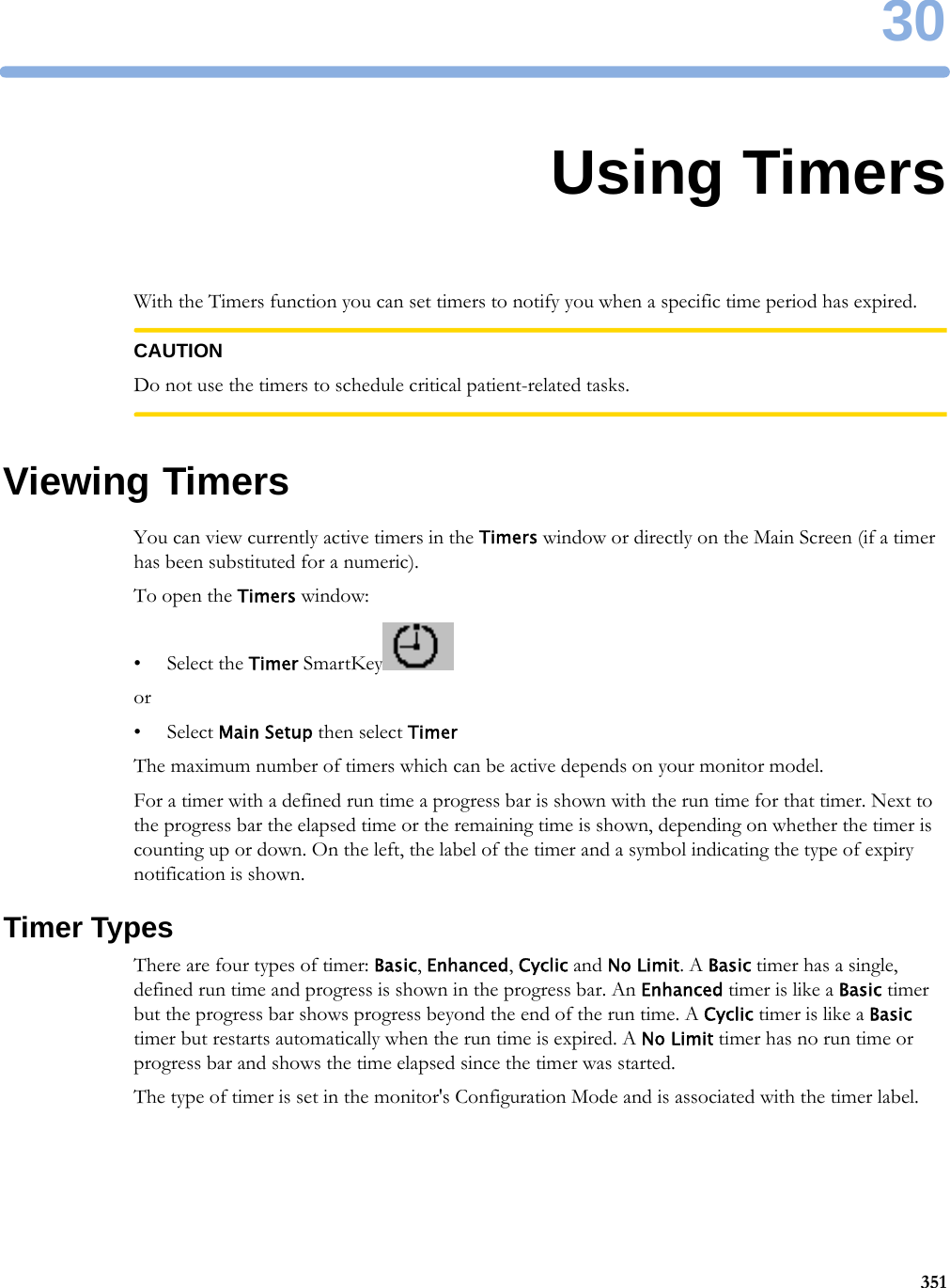 3035130Using TimersWith the Timers function you can set timers to notify you when a specific time period has expired.CAUTIONDo not use the timers to schedule critical patient-related tasks.Viewing TimersYou can view currently active timers in the Timers window or directly on the Main Screen (if a timer has been substituted for a numeric).To open the Timers window:• Select the Timer SmartKeyor•Select Main Setup then select TimerThe maximum number of timers which can be active depends on your monitor model.For a timer with a defined run time a progress bar is shown with the run time for that timer. Next to the progress bar the elapsed time or the remaining time is shown, depending on whether the timer is counting up or down. On the left, the label of the timer and a symbol indicating the type of expiry notification is shown.Timer TypesThere are four types of timer: Basic, Enhanced, Cyclic and No Limit. A Basic timer has a single, defined run time and progress is shown in the progress bar. An Enhanced timer is like a Basic timer but the progress bar shows progress beyond the end of the run time. A Cyclic timer is like a Basic timer but restarts automatically when the run time is expired. A No Limit timer has no run time or progress bar and shows the time elapsed since the timer was started.The type of timer is set in the monitor&apos;s Configuration Mode and is associated with the timer label.