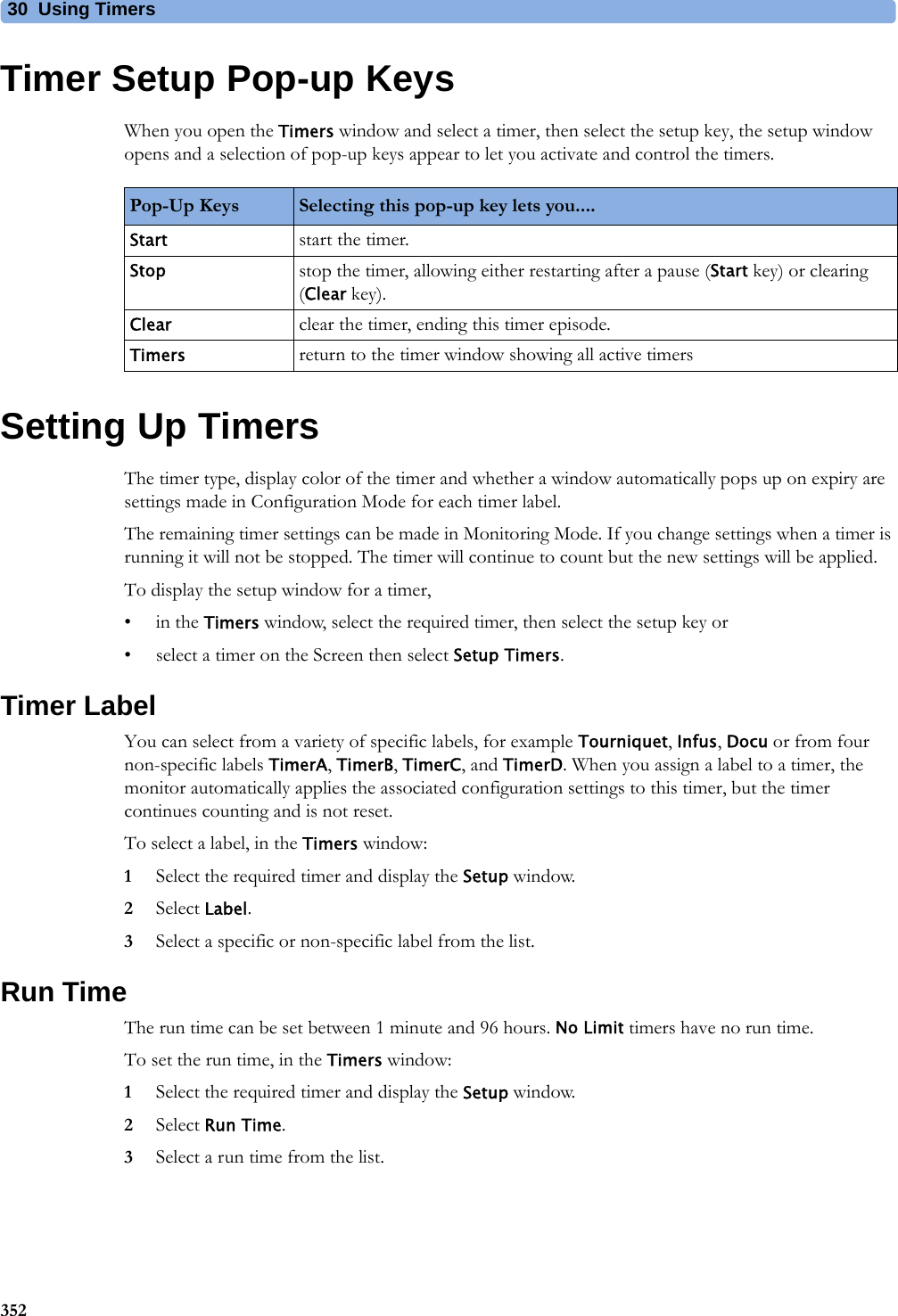 30 Using Timers352Timer Setup Pop-up KeysWhen you open the Timers window and select a timer, then select the setup key, the setup window opens and a selection of pop-up keys appear to let you activate and control the timers.Setting Up TimersThe timer type, display color of the timer and whether a window automatically pops up on expiry are settings made in Configuration Mode for each timer label.The remaining timer settings can be made in Monitoring Mode. If you change settings when a timer is running it will not be stopped. The timer will continue to count but the new settings will be applied.To display the setup window for a timer,•in the Timers window, select the required timer, then select the setup key or• select a timer on the Screen then select Setup Timers.Timer LabelYou can select from a variety of specific labels, for example Tourniquet, Infus, Docu or from four non-specific labels TimerA, TimerB, TimerC, and TimerD. When you assign a label to a timer, the monitor automatically applies the associated configuration settings to this timer, but the timer continues counting and is not reset.To select a label, in the Timers window:1Select the required timer and display the Setup window.2Select Label.3Select a specific or non-specific label from the list.Run TimeThe run time can be set between 1 minute and 96 hours. No Limit timers have no run time.To set the run time, in the Timers window:1Select the required timer and display the Setup window.2Select Run Time.3Select a run time from the list.Pop-Up Keys Selecting this pop-up key lets you....Start start the timer.Stop stop the timer, allowing either restarting after a pause (Start key) or clearing (Clear key).Clear clear the timer, ending this timer episode.Timers return to the timer window showing all active timers