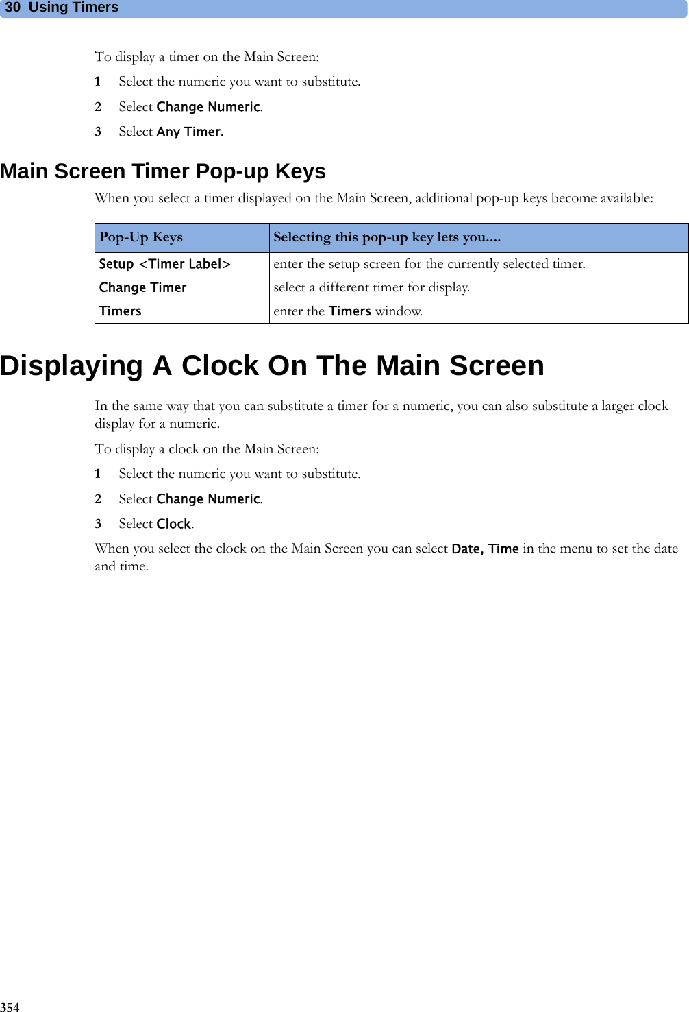 30 Using Timers354To display a timer on the Main Screen:1Select the numeric you want to substitute.2Select Change Numeric.3Select Any Timer.Main Screen Timer Pop-up KeysWhen you select a timer displayed on the Main Screen, additional pop-up keys become available:Displaying A Clock On The Main ScreenIn the same way that you can substitute a timer for a numeric, you can also substitute a larger clock display for a numeric.To display a clock on the Main Screen:1Select the numeric you want to substitute.2Select Change Numeric.3Select Clock.When you select the clock on the Main Screen you can select Date, Time in the menu to set the date and time.Pop-Up Keys Selecting this pop-up key lets you....Setup &lt;Timer Label&gt; enter the setup screen for the currently selected timer.Change Timer select a different timer for display.Timers enter the Timers window.