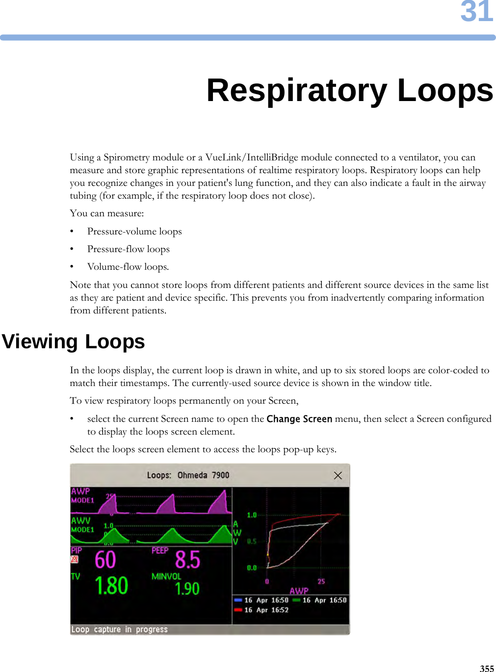 3135531Respiratory LoopsUsing a Spirometry module or a VueLink/IntelliBridge module connected to a ventilator, you can measure and store graphic representations of realtime respiratory loops. Respiratory loops can help you recognize changes in your patient&apos;s lung function, and they can also indicate a fault in the airway tubing (for example, if the respiratory loop does not close).You can measure:• Pressure-volume loops• Pressure-flow loops•Volume-flow loops.Note that you cannot store loops from different patients and different source devices in the same list as they are patient and device specific. This prevents you from inadvertently comparing information from different patients.Viewing LoopsIn the loops display, the current loop is drawn in white, and up to six stored loops are color-coded to match their timestamps. The currently-used source device is shown in the window title.To view respiratory loops permanently on your Screen,• select the current Screen name to open the Change Screen menu, then select a Screen configured to display the loops screen element.Select the loops screen element to access the loops pop-up keys.